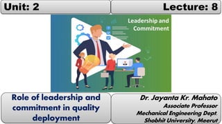 Unit: 2 Lecture: 8
Dr. Jayanta Kr. Mahato
Associate Professor
Mechanical Engineering Dept.
Shobhit University, Meerut
Role of leadership and
commitment in quality
deployment
 