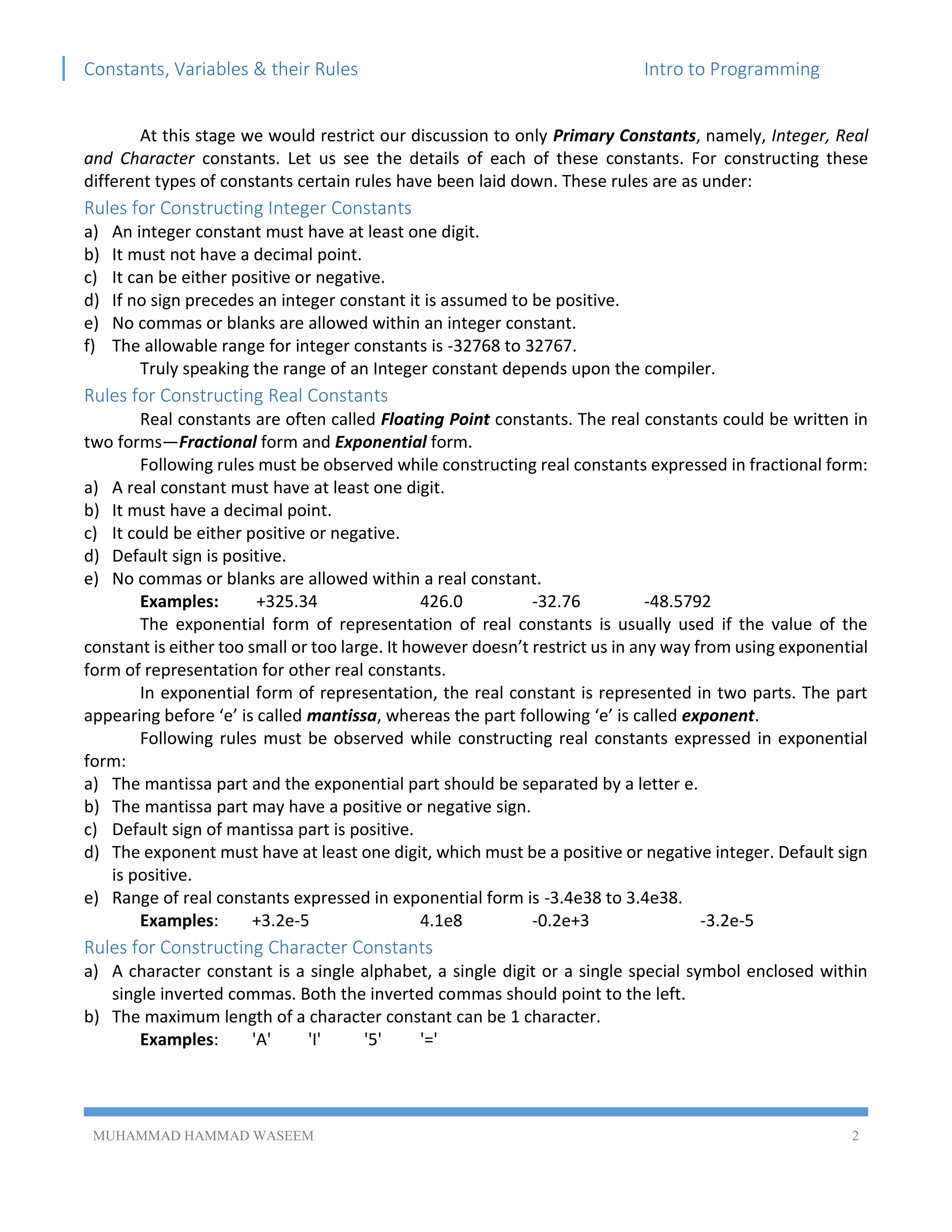 Constants, Variables & their Rules Intro to Programming
MUHAMMAD HAMMAD WASEEM 2
At this stage we would restrict our discussion to only Primary Constants, namely, Integer, Real
and Character constants. Let us see the details of each of these constants. For constructing these
different types of constants certain rules have been laid down. These rules are as under:
Rules for Constructing Integer Constants
a) An integer constant must have at least one digit.
b) It must not have a decimal point.
c) It can be either positive or negative.
d) If no sign precedes an integer constant it is assumed to be positive.
e) No commas or blanks are allowed within an integer constant.
f) The allowable range for integer constants is -32768 to 32767.
Truly speaking the range of an Integer constant depends upon the compiler.
Rules for Constructing Real Constants
Real constants are often called Floating Point constants. The real constants could be written in
two forms—Fractional form and Exponential form.
Following rules must be observed while constructing real constants expressed in fractional form:
a) A real constant must have at least one digit.
b) It must have a decimal point.
c) It could be either positive or negative.
d) Default sign is positive.
e) No commas or blanks are allowed within a real constant.
Examples: +325.34 426.0 -32.76 -48.5792
The exponential form of representation of real constants is usually used if the value of the
constant is either too small or too large. It however doesn’t restrict us in any way from using exponential
form of representation for other real constants.
In exponential form of representation, the real constant is represented in two parts. The part
appearing before ‘e’ is called mantissa, whereas the part following ‘e’ is called exponent.
Following rules must be observed while constructing real constants expressed in exponential
form:
a) The mantissa part and the exponential part should be separated by a letter e.
b) The mantissa part may have a positive or negative sign.
c) Default sign of mantissa part is positive.
d) The exponent must have at least one digit, which must be a positive or negative integer. Default sign
is positive.
e) Range of real constants expressed in exponential form is -3.4e38 to 3.4e38.
Examples: +3.2e-5 4.1e8 -0.2e+3 -3.2e-5
Rules for Constructing Character Constants
a) A character constant is a single alphabet, a single digit or a single special symbol enclosed within
single inverted commas. Both the inverted commas should point to the left.
b) The maximum length of a character constant can be 1 character.
Examples: 'A' 'I' '5' '='
 