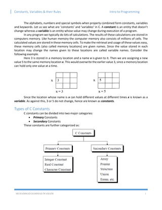 Constants, Variables & their Rules Intro to Programming
MUHAMMAD HAMMAD WASEEM 1
The alphabets, numbers and special symbols when properly combined form constants, variables
and keywords. Let us see what are ‘constants’ and ‘variables’ in C. A constant is an entity that doesn’t
change whereas a variable is an entity whose value may change during execution of a program.
In any program we typically do lots of calculations. The results of these calculations are stored in
computers memory. Like human memory the computer memory also consists of millions of cells. The
calculated values are stored in these memory cells. To make the retrieval and usage of these values easy,
these memory cells (also called memory locations) are given names. Since the value stored in each
location may change the names given to these locations are called variable names. Consider the
following example.
Here 3 is stored in a memory location and a name x is given to it. Then we are assigning a new
value 5 to the same memory location x. This would overwrite the earlier value 3, since a memory location
can hold only one value at a time.
Since the location whose name is x can hold different values at different times x is known as a
variable. As against this, 3 or 5 do not change, hence are known as constants.
Types of C Constants
C constants can be divided into two major categories:
 Primary Constants
 Secondary Constants
These constants are further categorized as:
 