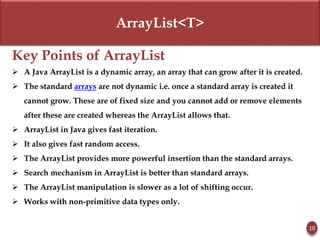 ArrayList<T>
Key Points of ArrayList
 A Java ArrayList is a dynamic array, an array that can grow after it is created.
 The standard arrays are not dynamic i.e. once a standard array is created it
cannot grow. These are of fixed size and you cannot add or remove elements
after these are created whereas the ArrayList allows that.
 ArrayList in Java gives fast iteration.
 It also gives fast random access.
 The ArrayList provides more powerful insertion than the standard arrays.
 Search mechanism in ArrayList is better than standard arrays.
 The ArrayList manipulation is slower as a lot of shifting occur.
 Works with non-primitive data types only.
10
 