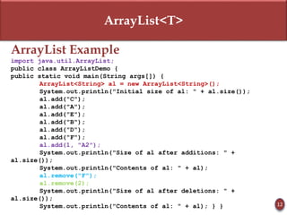 ArrayList<T>
ArrayList Example
import java.util.ArrayList;
public class ArrayListDemo {
public static void main(String args[]) {
ArrayList<String> al = new ArrayList<String>();
System.out.println("Initial size of al: " + al.size());
al.add("C");
al.add("A");
al.add("E");
al.add("B");
al.add("D");
al.add("F");
al.add(1, "A2");
System.out.println("Size of al after additions: " +
al.size());
System.out.println("Contents of al: " + al);
al.remove("F");
al.remove(2);
System.out.println("Size of al after deletions: " +
al.size());
System.out.println("Contents of al: " + al); } } 12
 