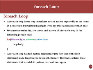 foreach Loop
foreach Loop
 A for-each loop is one way to perform a set of actions repeatedly on the items
in a collection, but without having to write out those actions more than once
 We can summarize the Java syntax and actions of a for-each loop in the
following pseudo-code:
for(ElementType element : collection){
loop body
}
 A for-each loop has two parts: a loop header (the first line of the loop
statement) and a loop body following the header. The body contains those
statements that we wish to perform over and over again.
16
 