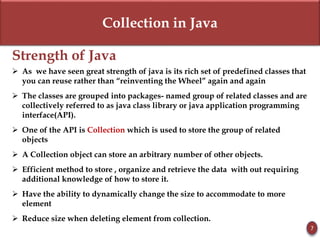 Collection in Java
Strength of Java
 As we have seen great strength of java is its rich set of predefined classes that
you can reuse rather than “reinventing the Wheel” again and again
 The classes are grouped into packages- named group of related classes and are
collectively referred to as java class library or java application programming
interface(API).
 One of the API is Collection which is used to store the group of related
objects
 A Collection object can store an arbitrary number of other objects.
 Efficient method to store , organize and retrieve the data with out requiring
additional knowledge of how to store it.
 Have the ability to dynamically change the size to accommodate to more
element
 Reduce size when deleting element from collection.
7
 