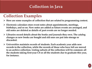 Collection in Java
Collection Examples
 Here are some examples of collection that are related to programming context.
 Electronic calendars store event notes about appointments, meetings,
birthdays, and so on. New notes are added as future events are arranged, and
old notes are deleted as details of past events are no longer needed.
 Libraries record details about the books and journals they own. The catalog
changes as new books are bought and old ones are put into storage or
discarded.
 Universities maintain records of students. Each academic year adds new
records to the collection, while the records of those who have left are moved
to an archive collection. Listing subsets of the collection will be common: all
the students taking first-year CS or all the students due to graduate this year,
for instance.
8
 