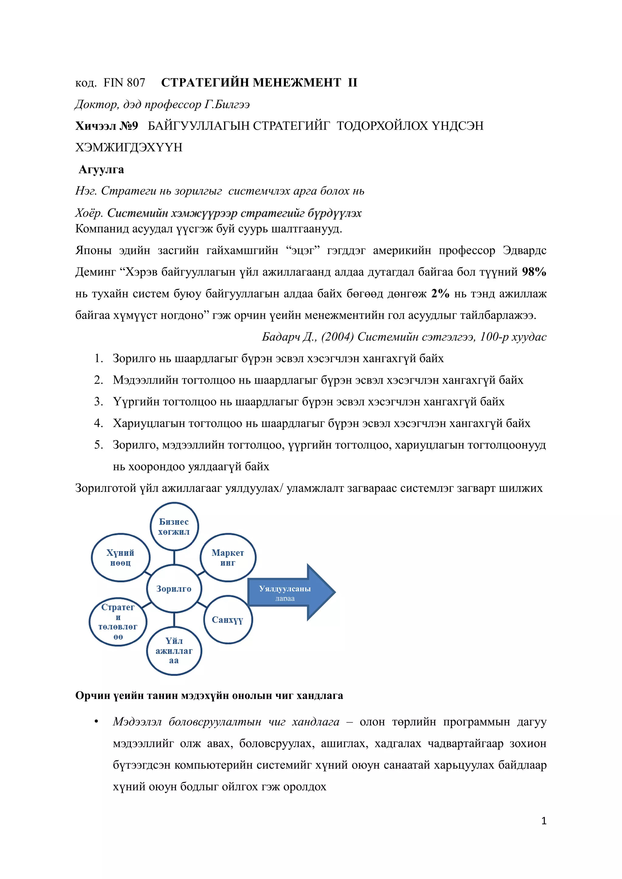 1
код. FIN 807 СТРАТЕГИЙН МЕНЕЖМЕНТ II
Доктор, дэд профессор Г.Билгээ
Хичээл №9 БАЙГУУЛЛАГЫН СТРАТЕГИЙГ ТОДОРХОЙЛОХ ҮНДСЭН
ХЭМЖИГДЭХҮҮН
Агуулга
Нэг. Стратеги нь зорилгыг системчлэх арга болох нь
Хоёр. Системийн хэмжүүрээр стратегийг бүрдүүлэх
Компанид асуудал үүсгэж буй суурь шалтгаанууд.
Японы эдийн засгийн гайхамшгийн “эцэг” гэгддэг америкийн профессор Эдвардс
Деминг “Хэрэв байгууллагын үйл ажиллагаанд алдаа дутагдал байгаа бол түүний 98%
нь тухайн систем буюу байгууллагын алдаа байх бөгөөд дөнгөж 2% нь тэнд ажиллаж
байгаа хүмүүст ногдоно” гэж орчин үеийн менежментийн гол асуудлыг тайлбарлажээ.
Бадарч Д., (2004) Системийн сэтгэлгээ, 100-р хуудас
1. Зорилго нь шаардлагыг бүрэн эсвэл хэсэгчлэн хангахгүй байх
2. Мэдээллийн тогтолцоо нь шаардлагыг бүрэн эсвэл хэсэгчлэн хангахгүй байх
3. Үүргийн тогтолцоо нь шаардлагыг бүрэн эсвэл хэсэгчлэн хангахгүй байх
4. Хариуцлагын тогтолцоо нь шаардлагыг бүрэн эсвэл хэсэгчлэн хангахгүй байх
5. Зорилго, мэдээллийн тогтолцоо, үүргийн тогтолцоо, хариуцлагын тогтолцоонууд
нь хоорондоо уялдаагүй байх
Зорилготой үйл ажиллагааг уялдуулах/ уламжлалт загвараас системлэг загварт шилжих
Орчин үеийн танин мэдэхүйн онолын чиг хандлага
• Мэдээлэл боловсруулалтын чиг хандлага – олон төрлийн программын дагуу
мэдээллийг олж авах, боловсруулах, ашиглах, хадгалах чадвартайгаар зохион
бүтээгдсэн компьютерийн системийг хүний оюун санаатай харьцуулах байдлаар
хүний оюун бодлыг ойлгох гэж оролдох
Уялдуулсаны
дараа
 
