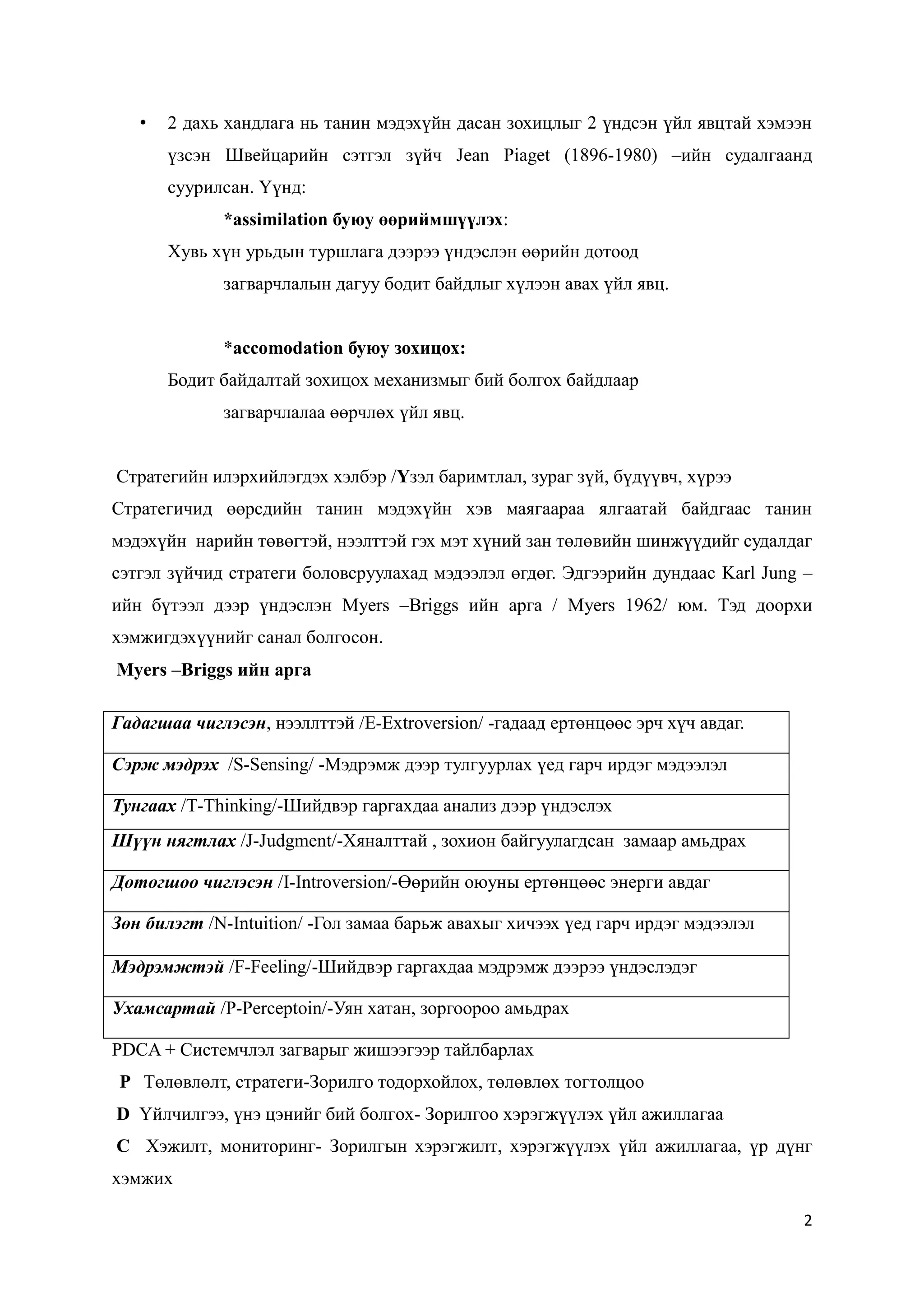 2
• 2 дахь хандлага нь танин мэдэхүйн дасан зохицлыг 2 үндсэн үйл явцтай хэмээн
үзсэн Швейцарийн сэтгэл зүйч Jean Piaget (1896-1980) –ийн судалгаанд
суурилсан. Үүнд:
*assimilation буюу өөриймшүүлэх:
Хувь хүн урьдын туршлага дээрээ үндэслэн өөрийн дотоод
загварчлалын дагуу бодит байдлыг хүлээн авах үйл явц.
*accomodation буюу зохицох:
Бодит байдалтай зохицох механизмыг бий болгох байдлаар
загварчлалаа өөрчлөх үйл явц.
Стратегийн илэрхийлэгдэх хэлбэр /Үзэл баримтлал, зураг зүй, бүдүүвч, хүрээ
Стратегичид өөрсдийн танин мэдэхүйн хэв маягаараа ялгаатай байдгаас танин
мэдэхүйн нарийн төвөгтэй, нээлттэй гэх мэт хүний зан төлөвийн шинжүүдийг судалдаг
сэтгэл зүйчид стратеги боловсруулахад мэдээлэл өгдөг. Эдгээрийн дундаас Karl Jung –
ийн бүтээл дээр үндэслэн Myers –Briggs ийн арга / Myers 1962/ юм. Тэд доорхи
хэмжигдэхүүнийг санал болгосон.
Myers –Briggs ийн арга
Гадагшаа чиглэсэн, нээллттэй /E-Extroversion/ -гадаад ертөнцөөс эрч хүч авдаг.
Сэрж мэдрэх /S-Sensing/ -Мэдрэмж дээр тулгуурлах үед гарч ирдэг мэдээлэл
Тунгаах /T-Thinking/-Шийдвэр гаргахдаа анализ дээр үндэслэх
Шүүн нягтлах /J-Judgment/-Хяналттай , зохион байгуулагдсан замаар амьдрах
Дотогшоо чиглэсэн /I-Introversion/-Өөрийн оюуны ертөнцөөс энерги авдаг
Зөн билэгт /N-Intuition/ -Гол замаа барьж авахыг хичээх үед гарч ирдэг мэдээлэл
Мэдрэмжтэй /F-Feeling/-Шийдвэр гаргахдаа мэдрэмж дээрээ үндэслэдэг
Ухамсартай /P-Perceptoin/-Уян хатан, зоргоороо амьдрах
PDCA + Системчлэл загварыг жишээгээр тайлбарлах
P Төлөвлөлт, стратеги-Зорилго тодорхойлох, төлөвлөх тогтолцоо
D Үйлчилгээ, үнэ цэнийг бий болгох- Зорилгоо хэрэгжүүлэх үйл ажиллагаа
C Хэжилт, мониторинг- Зорилгын хэрэгжилт, хэрэгжүүлэх үйл ажиллагаа, үр дүнг
хэмжих
 