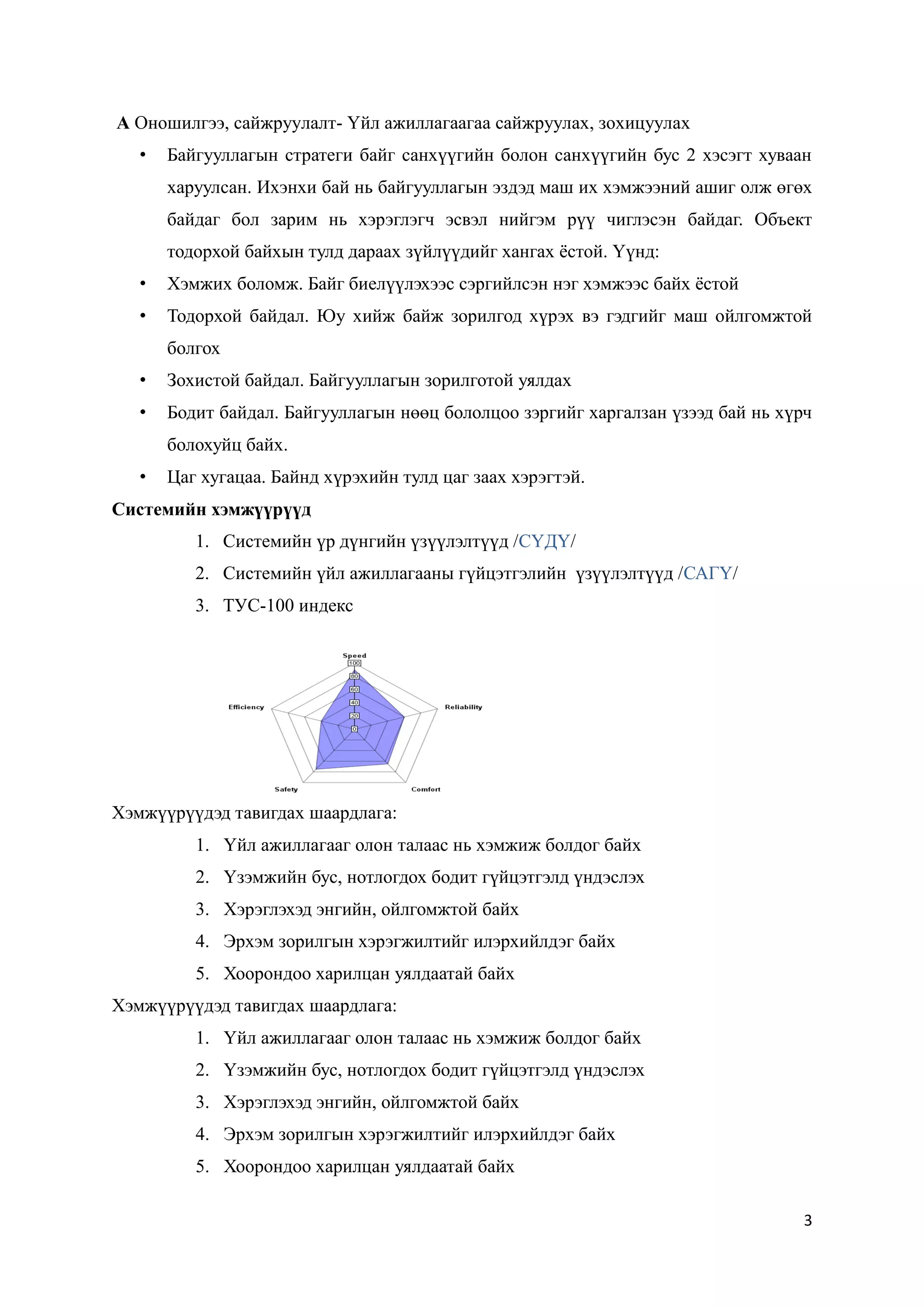 3
A Оношилгээ, сайжруулалт- Үйл ажиллагаагаа сайжруулах, зохицуулах
• Байгууллагын стратеги байг санхүүгийн болон санхүүгийн бус 2 хэсэгт хуваан
харуулсан. Ихэнхи бай нь байгууллагын эздэд маш их хэмжээний ашиг олж өгөх
байдаг бол зарим нь хэрэглэгч эсвэл нийгэм рүү чиглэсэн байдаг. Объект
тодорхой байхын тулд дараах зүйлүүдийг хангах ёстой. Үүнд:
• Хэмжих боломж. Байг биелүүлэхээс сэргийлсэн нэг хэмжээс байх ёстой
• Тодорхой байдал. Юу хийж байж зорилгод хүрэх вэ гэдгийг маш ойлгомжтой
болгох
• Зохистой байдал. Байгууллагын зорилготой уялдах
• Бодит байдал. Байгууллагын нөөц бололцоо зэргийг харгалзан үзээд бай нь хүрч
болохуйц байх.
• Цаг хугацаа. Байнд хүрэхийн тулд цаг заах хэрэгтэй.
Системийн хэмжүүрүүд
1. Системийн үр дүнгийн үзүүлэлтүүд /СҮДҮ/
2. Системийн үйл ажиллагааны гүйцэтгэлийн үзүүлэлтүүд /САГҮ/
3. ТУС-100 индекс
Хэмжүүрүүдэд тавигдах шаардлага:
1. Үйл ажиллагааг олон талаас нь хэмжиж болдог байх
2. Үзэмжийн бус, нотлогдох бодит гүйцэтгэлд үндэслэх
3. Хэрэглэхэд энгийн, ойлгомжтой байх
4. Эрхэм зорилгын хэрэгжилтийг илэрхийлдэг байх
5. Хоорондоо харилцан уялдаатай байх
Хэмжүүрүүдэд тавигдах шаардлага:
1. Үйл ажиллагааг олон талаас нь хэмжиж болдог байх
2. Үзэмжийн бус, нотлогдох бодит гүйцэтгэлд үндэслэх
3. Хэрэглэхэд энгийн, ойлгомжтой байх
4. Эрхэм зорилгын хэрэгжилтийг илэрхийлдэг байх
5. Хоорондоо харилцан уялдаатай байх
 