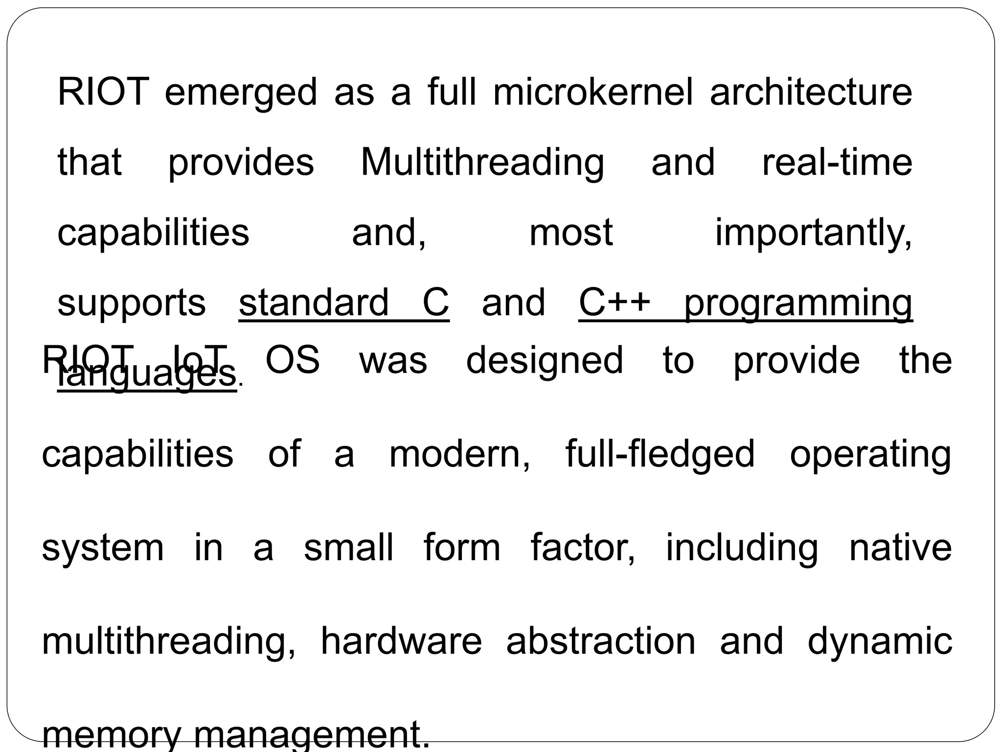 RIOT emerged as a full microkernel architecture
that provides Multithreading and real-time
capabilities and, most importantly,
supports standard C and C++ programming
languages.RIOT IoT OS was designed to provide the
capabilities of a modern, full-fledged operating
system in a small form factor, including native
multithreading, hardware abstraction and dynamic
memory management.
 