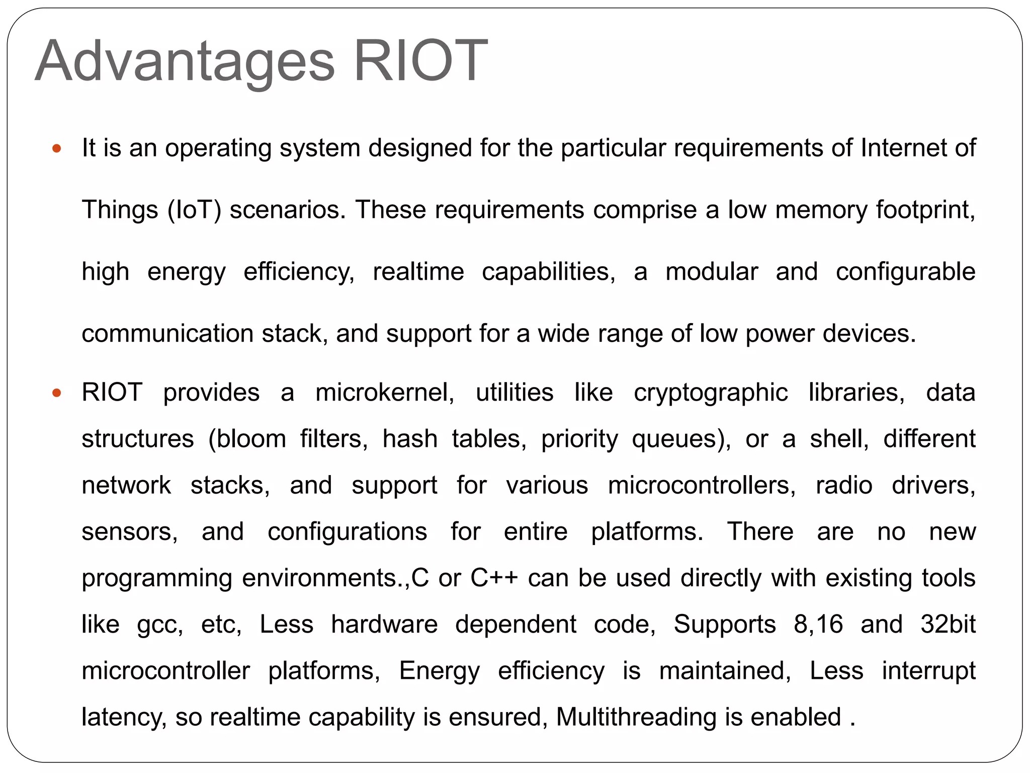Advantages RIOT
 It is an operating system designed for the particular requirements of Internet of
Things (IoT) scenarios. These requirements comprise a low memory footprint,
high energy efficiency, realtime capabilities, a modular and configurable
communication stack, and support for a wide range of low power devices.
 RIOT provides a microkernel, utilities like cryptographic libraries, data
structures (bloom filters, hash tables, priority queues), or a shell, different
network stacks, and support for various microcontrollers, radio drivers,
sensors, and configurations for entire platforms. There are no new
programming environments.,C or C++ can be used directly with existing tools
like gcc, etc, Less hardware dependent code, Supports 8,16 and 32bit
microcontroller platforms, Energy efficiency is maintained, Less interrupt
latency, so realtime capability is ensured, Multithreading is enabled .
 