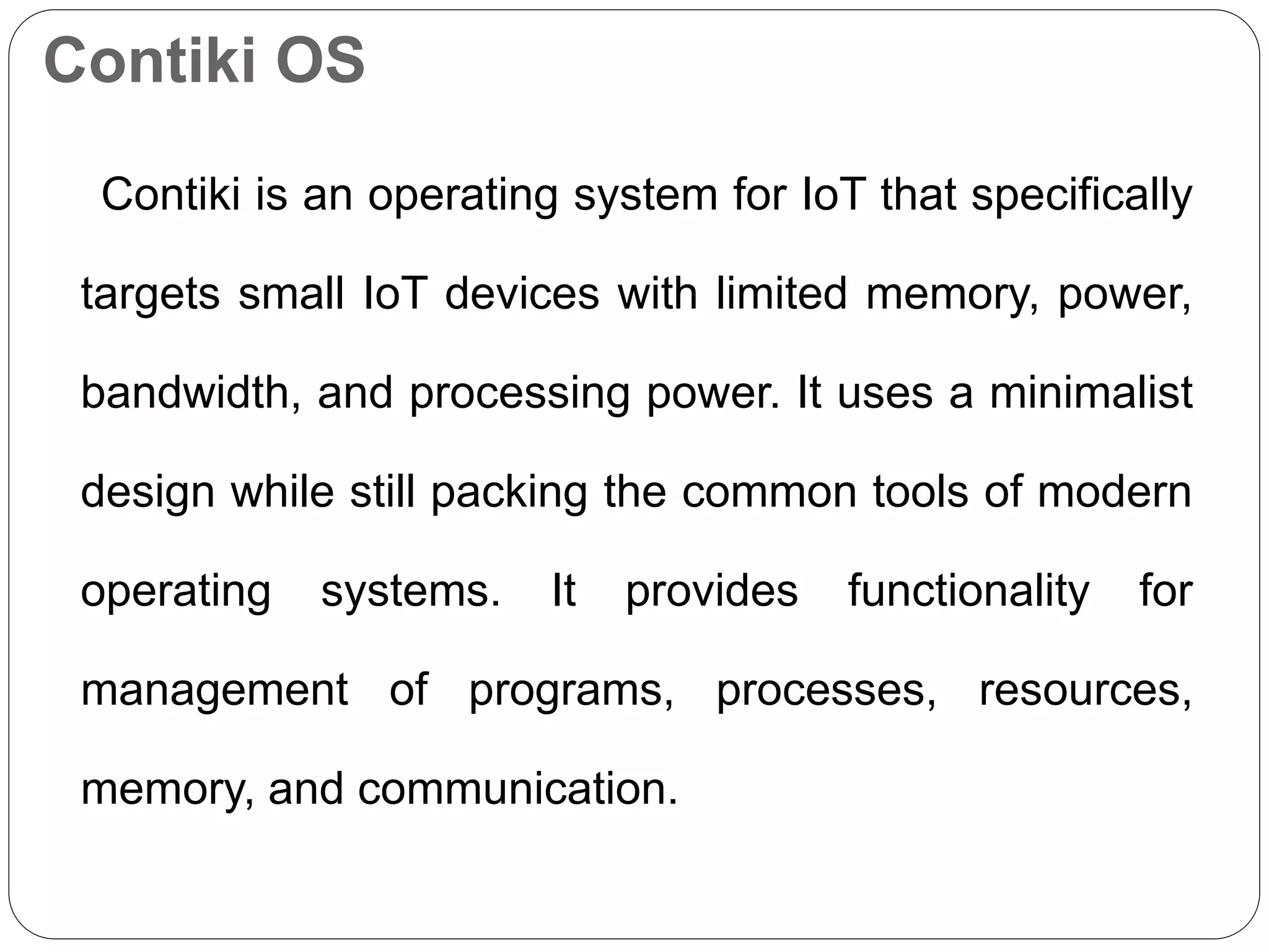 Contiki OS
Contiki is an operating system for IoT that specifically
targets small IoT devices with limited memory, power,
bandwidth, and processing power. It uses a minimalist
design while still packing the common tools of modern
operating systems. It provides functionality for
management of programs, processes, resources,
memory, and communication.
 