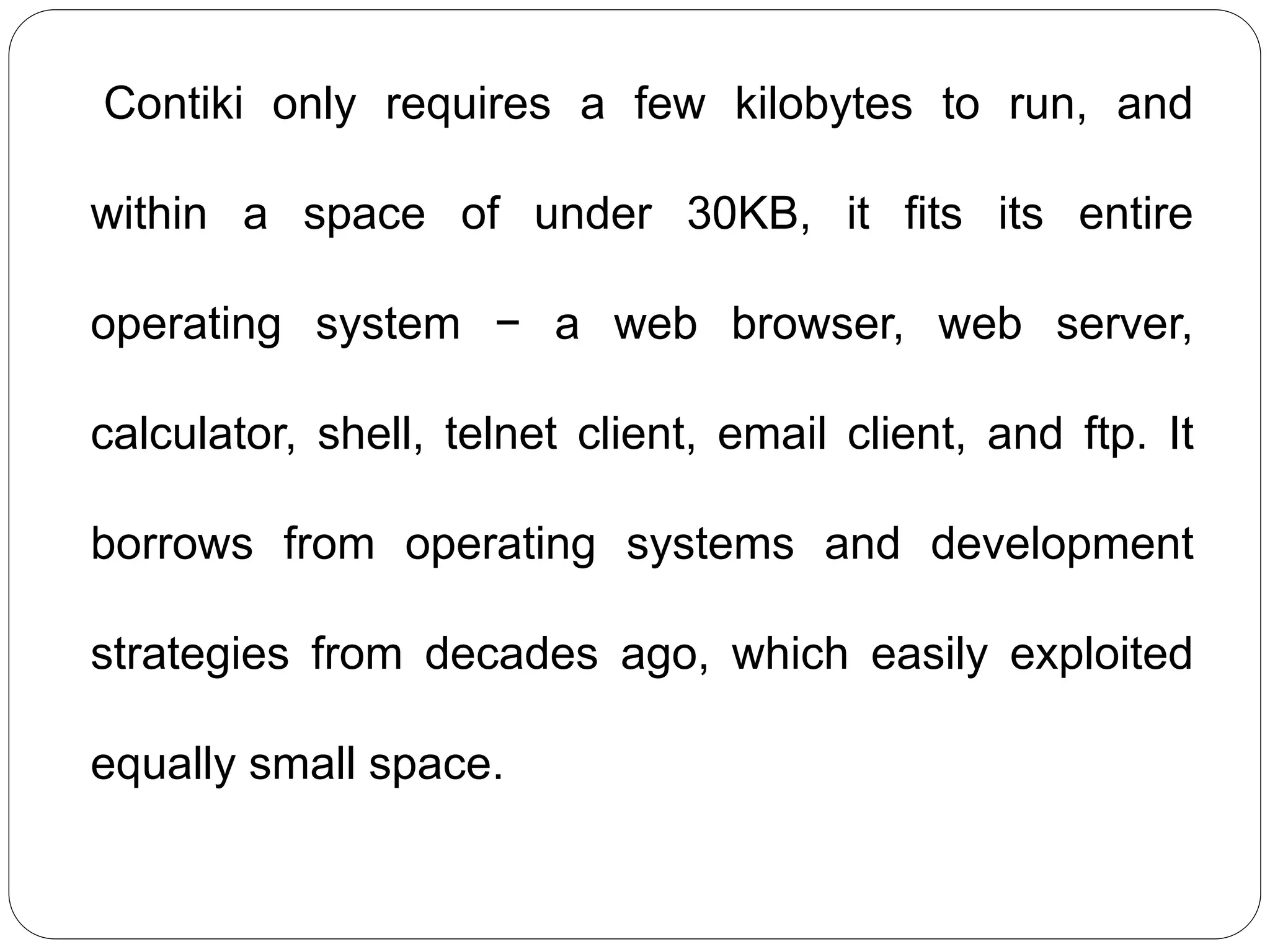 Contiki only requires a few kilobytes to run, and
within a space of under 30KB, it fits its entire
operating system − a web browser, web server,
calculator, shell, telnet client, email client, and ftp. It
borrows from operating systems and development
strategies from decades ago, which easily exploited
equally small space.
 