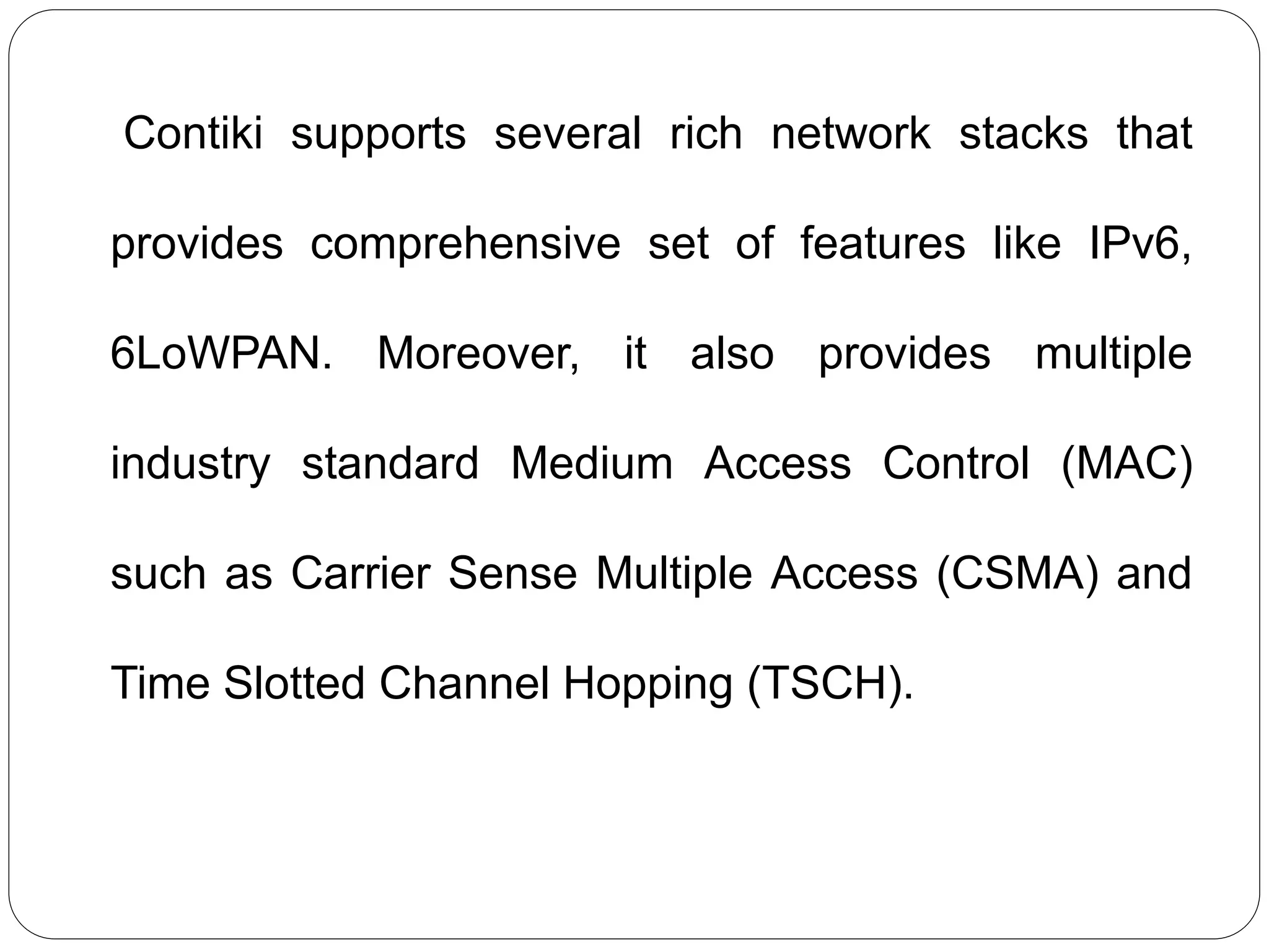 Contiki supports several rich network stacks that
provides comprehensive set of features like IPv6,
6LoWPAN. Moreover, it also provides multiple
industry standard Medium Access Control (MAC)
such as Carrier Sense Multiple Access (CSMA) and
Time Slotted Channel Hopping (TSCH).
 