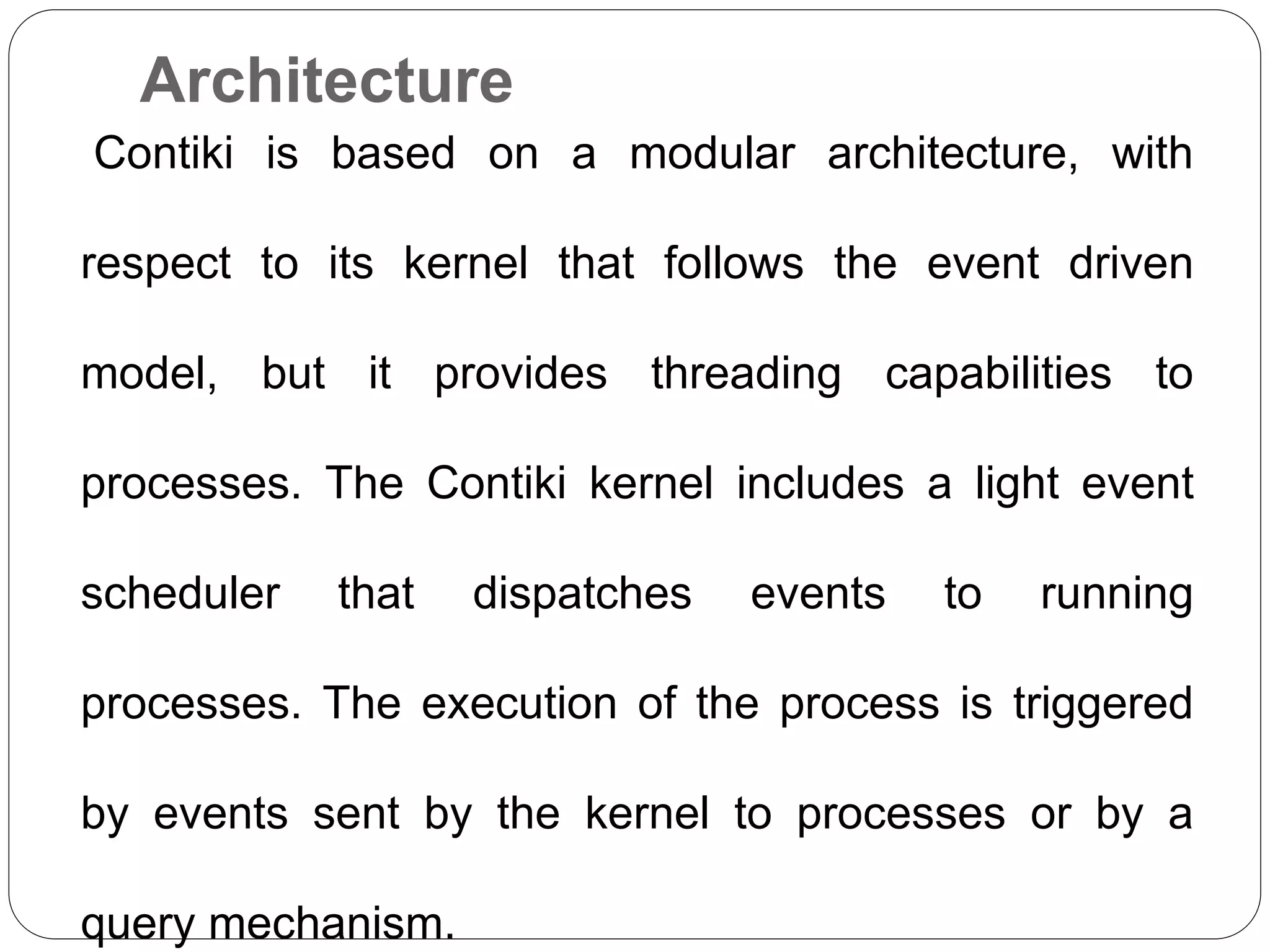 Architecture
Contiki is based on a modular architecture, with
respect to its kernel that follows the event driven
model, but it provides threading capabilities to
processes. The Contiki kernel includes a light event
scheduler that dispatches events to running
processes. The execution of the process is triggered
by events sent by the kernel to processes or by a
query mechanism.
 