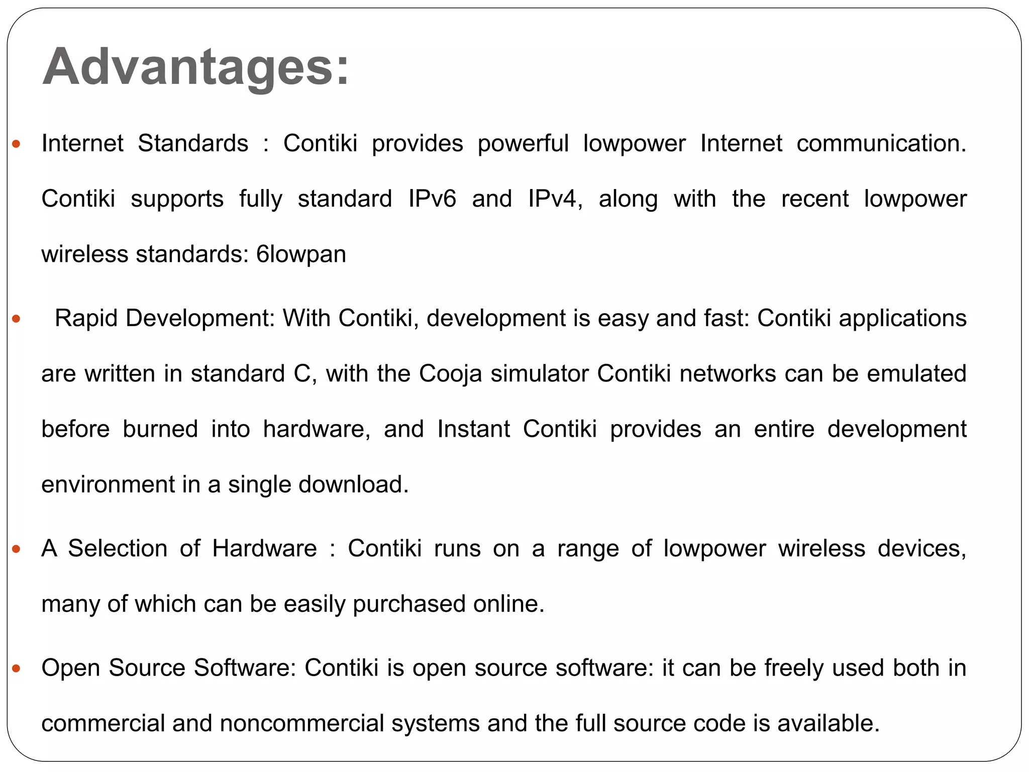 Advantages:
 Internet Standards : Contiki provides powerful lowpower Internet communication.
Contiki supports fully standard IPv6 and IPv4, along with the recent lowpower
wireless standards: 6lowpan
 Rapid Development: With Contiki, development is easy and fast: Contiki applications
are written in standard C, with the Cooja simulator Contiki networks can be emulated
before burned into hardware, and Instant Contiki provides an entire development
environment in a single download.
 A Selection of Hardware : Contiki runs on a range of lowpower wireless devices,
many of which can be easily purchased online.
 Open Source Software: Contiki is open source software: it can be freely used both in
commercial and noncommercial systems and the full source code is available.
 
