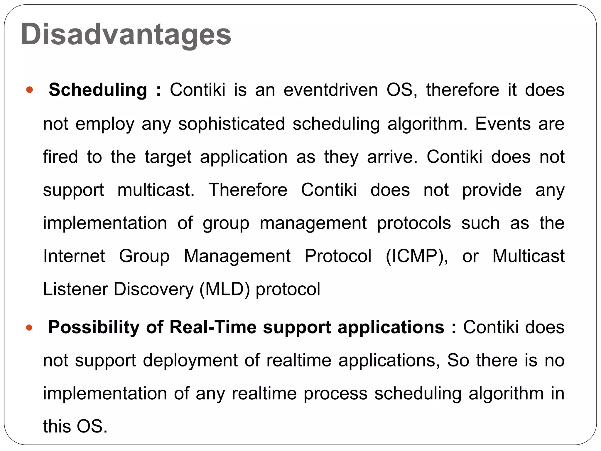 Disadvantages
 Scheduling : Contiki is an eventdriven OS, therefore it does
not employ any sophisticated scheduling algorithm. Events are
fired to the target application as they arrive. Contiki does not
support multicast. Therefore Contiki does not provide any
implementation of group management protocols such as the
Internet Group Management Protocol (ICMP), or Multicast
Listener Discovery (MLD) protocol
 Possibility of Real-Time support applications : Contiki does
not support deployment of realtime applications, So there is no
implementation of any realtime process scheduling algorithm in
this OS.
 