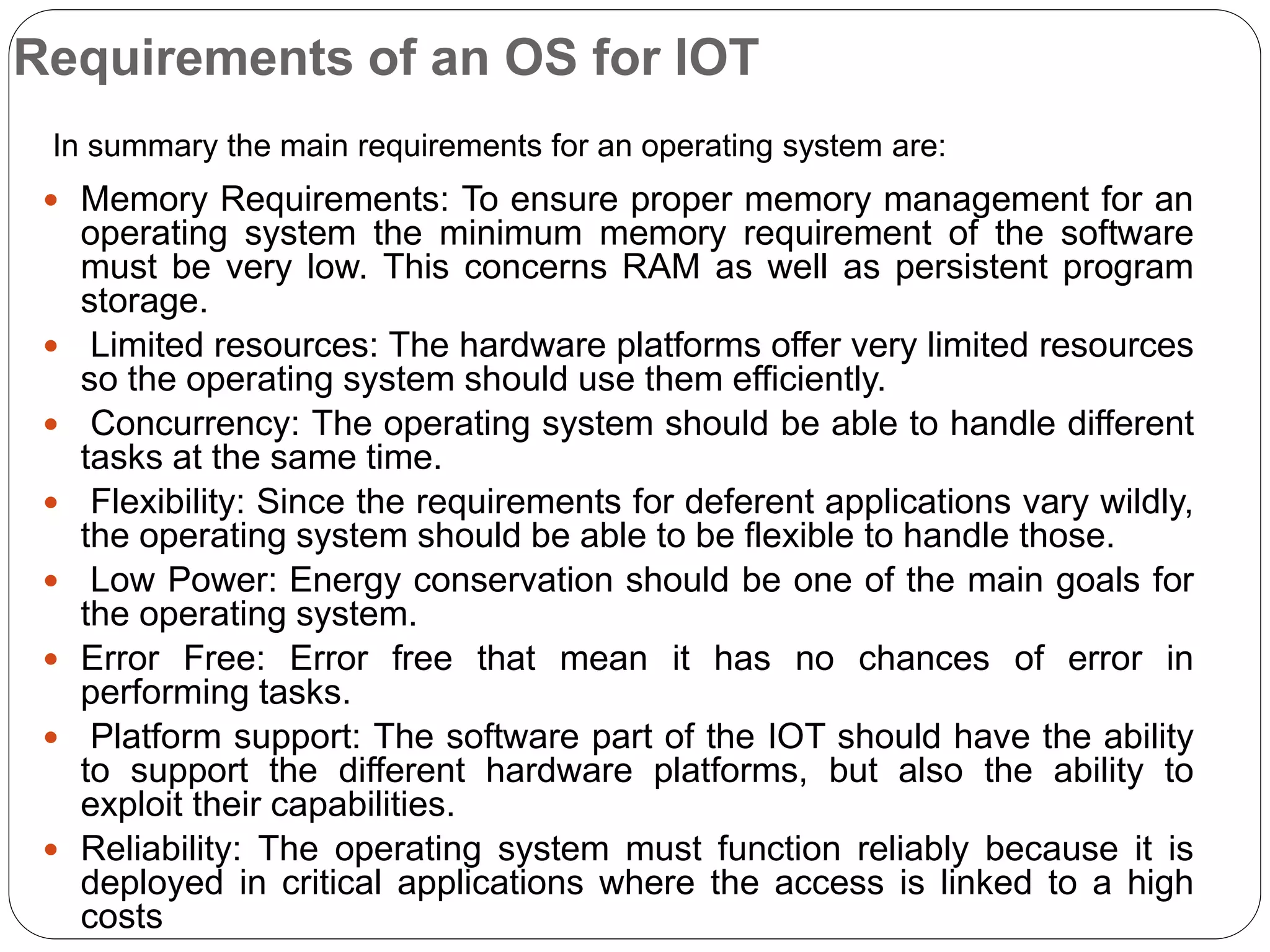 Requirements of an OS for IOT
 Memory Requirements: To ensure proper memory management for an
operating system the minimum memory requirement of the software
must be very low. This concerns RAM as well as persistent program
storage.
 Limited resources: The hardware platforms offer very limited resources
so the operating system should use them efficiently.
 Concurrency: The operating system should be able to handle different
tasks at the same time.
 Flexibility: Since the requirements for deferent applications vary wildly,
the operating system should be able to be flexible to handle those.
 Low Power: Energy conservation should be one of the main goals for
the operating system.
 Error Free: Error free that mean it has no chances of error in
performing tasks.
 Platform support: The software part of the IOT should have the ability
to support the different hardware platforms, but also the ability to
exploit their capabilities.
 Reliability: The operating system must function reliably because it is
deployed in critical applications where the access is linked to a high
costs
In summary the main requirements for an operating system are:
 