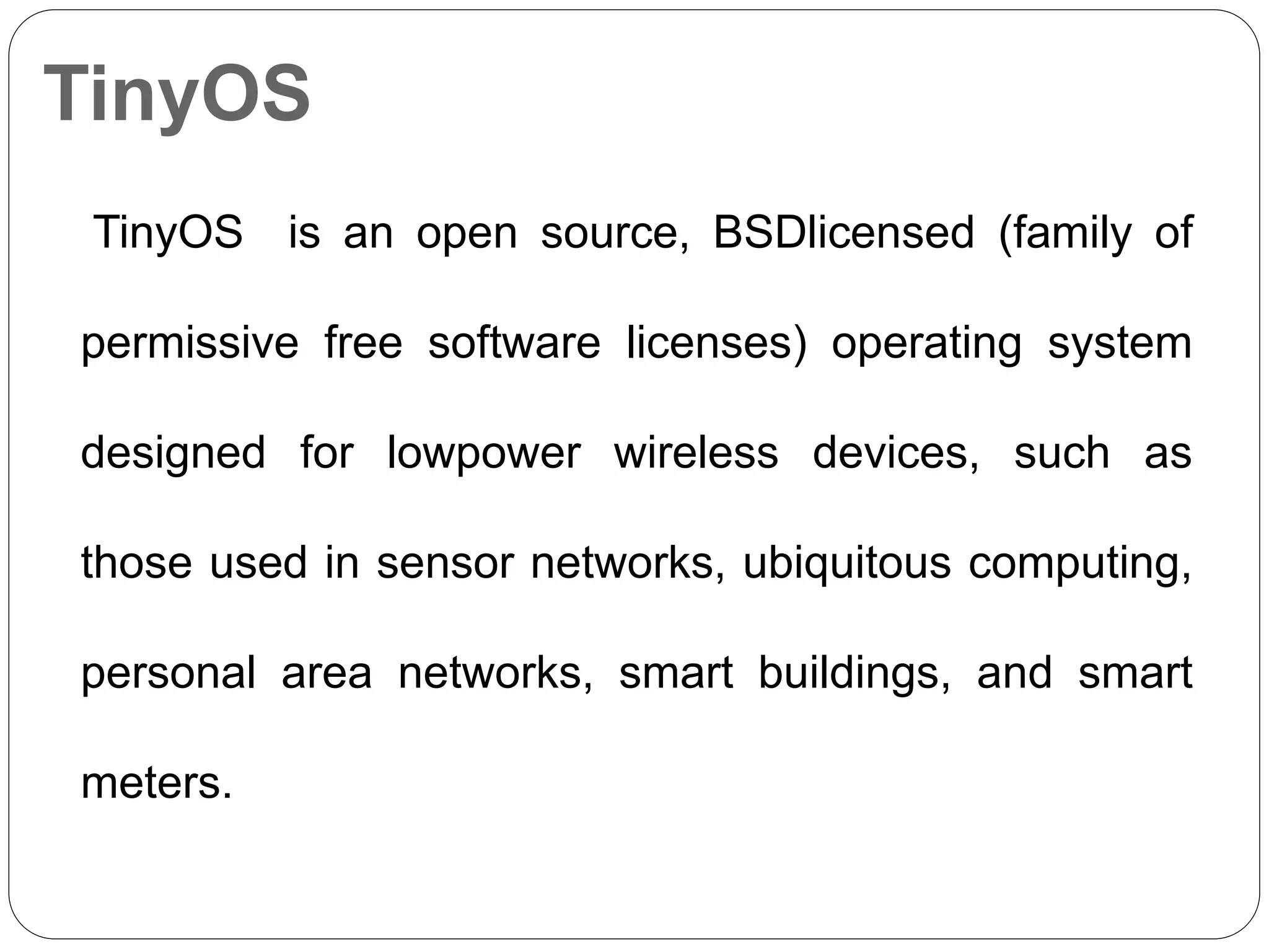 TinyOS
TinyOS is an open source, BSDlicensed (family of
permissive free software licenses) operating system
designed for lowpower wireless devices, such as
those used in sensor networks, ubiquitous computing,
personal area networks, smart buildings, and smart
meters.
 