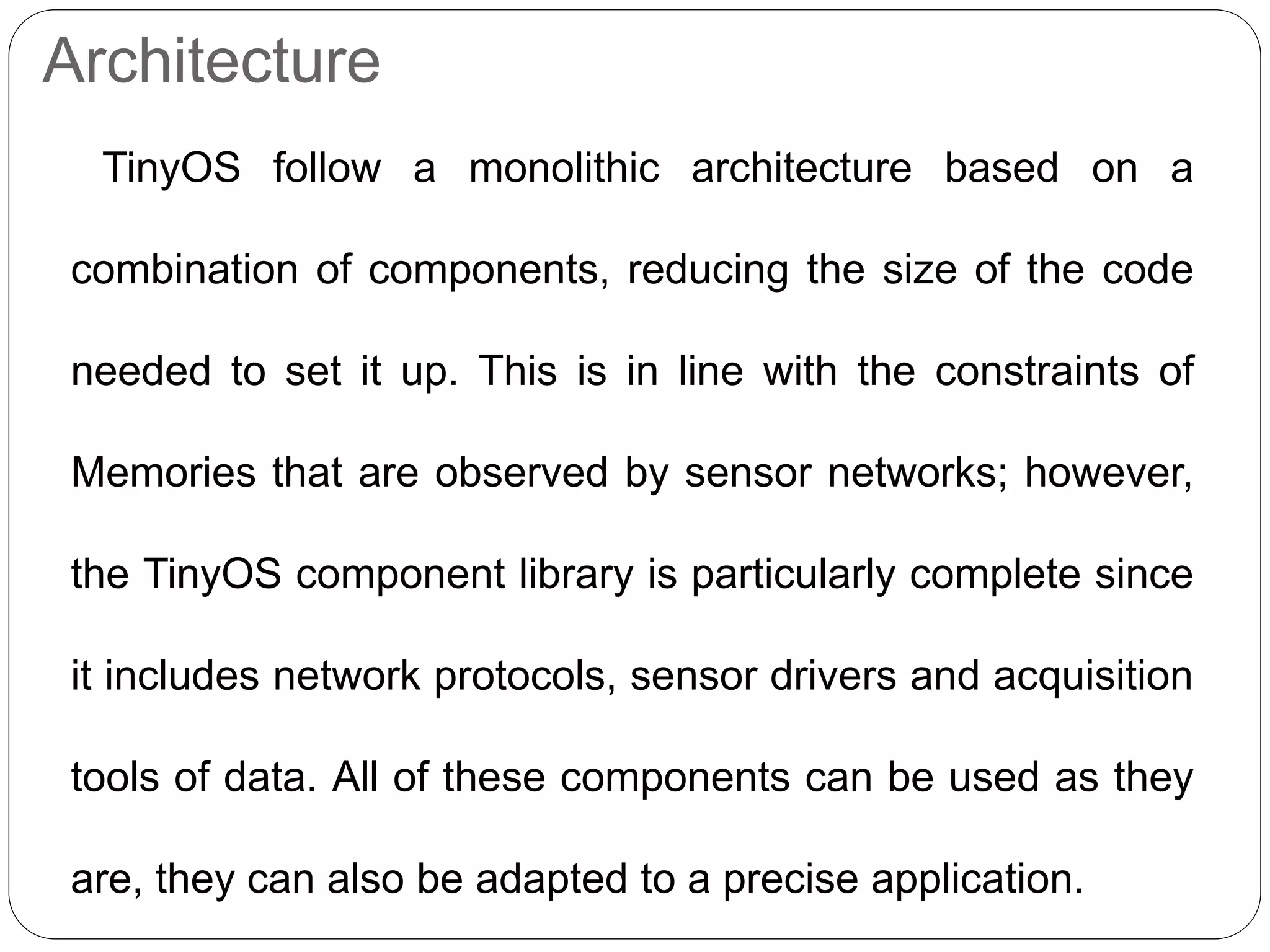 Architecture
TinyOS follow a monolithic architecture based on a
combination of components, reducing the size of the code
needed to set it up. This is in line with the constraints of
Memories that are observed by sensor networks; however,
the TinyOS component library is particularly complete since
it includes network protocols, sensor drivers and acquisition
tools of data. All of these components can be used as they
are, they can also be adapted to a precise application.
 