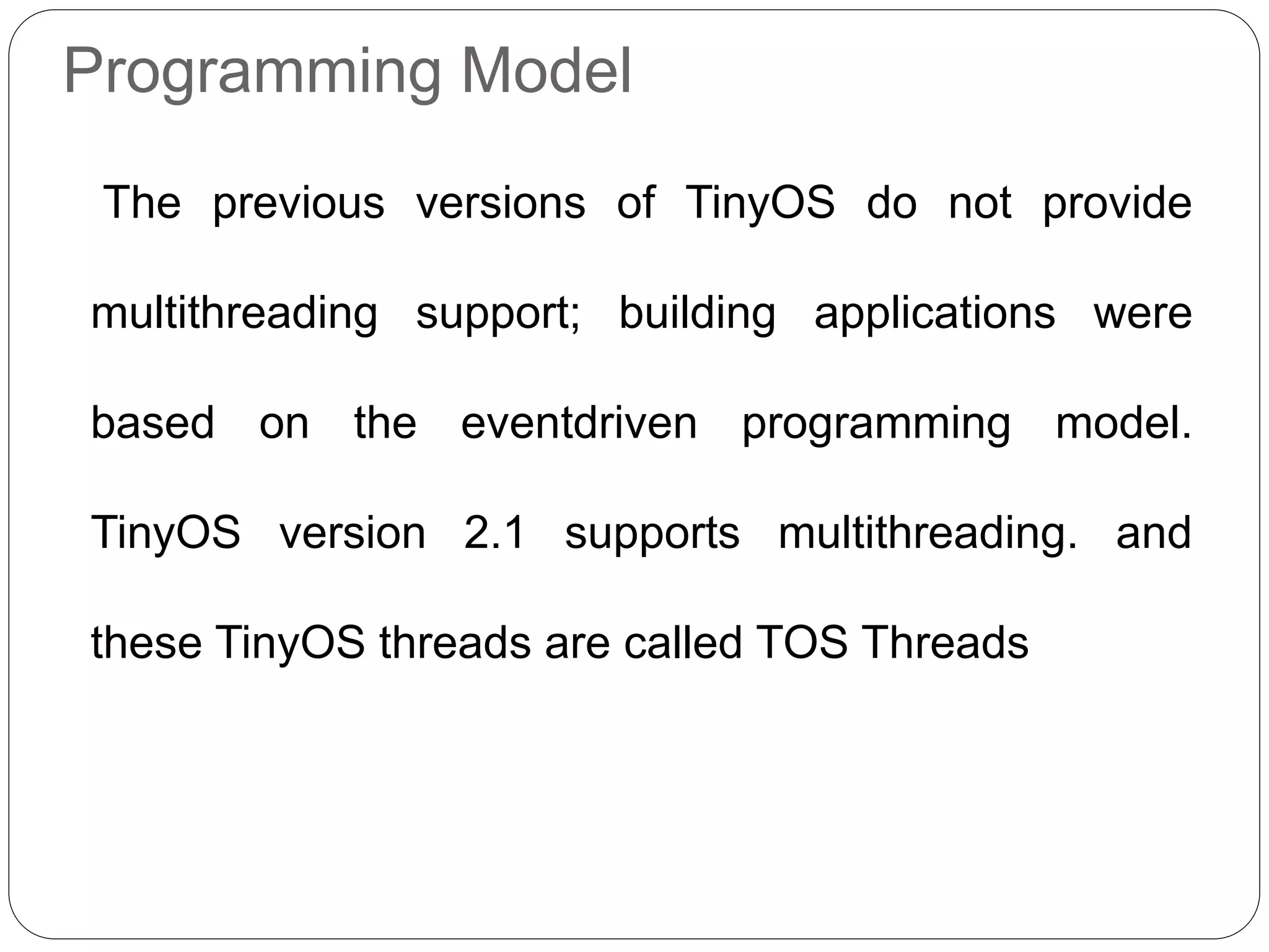Programming Model
The previous versions of TinyOS do not provide
multithreading support; building applications were
based on the eventdriven programming model.
TinyOS version 2.1 supports multithreading. and
these TinyOS threads are called TOS Threads
 