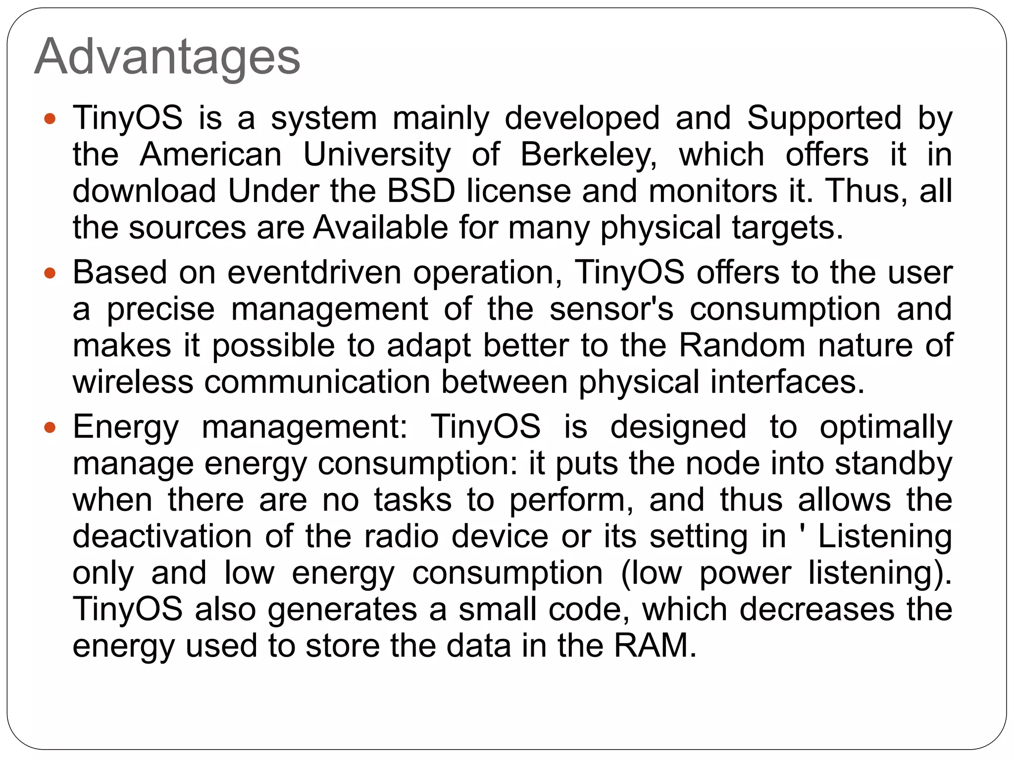 Advantages
 TinyOS is a system mainly developed and Supported by
the American University of Berkeley, which offers it in
download Under the BSD license and monitors it. Thus, all
the sources are Available for many physical targets.
 Based on eventdriven operation, TinyOS offers to the user
a precise management of the sensor's consumption and
makes it possible to adapt better to the Random nature of
wireless communication between physical interfaces.
 Energy management: TinyOS is designed to optimally
manage energy consumption: it puts the node into standby
when there are no tasks to perform, and thus allows the
deactivation of the radio device or its setting in ' Listening
only and low energy consumption (low power listening).
TinyOS also generates a small code, which decreases the
energy used to store the data in the RAM.
 