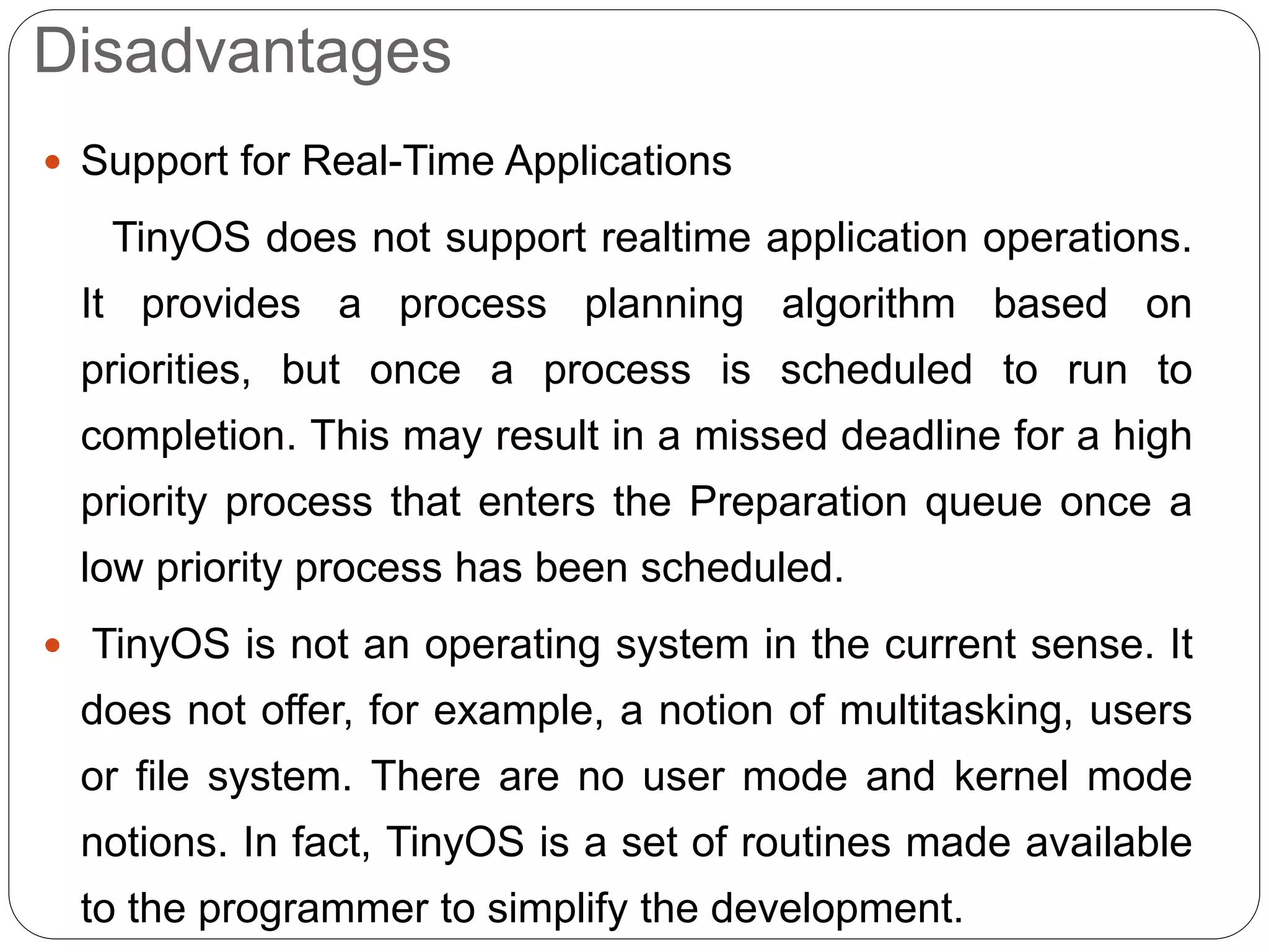 Disadvantages
 Support for Real-Time Applications
TinyOS does not support realtime application operations.
It provides a process planning algorithm based on
priorities, but once a process is scheduled to run to
completion. This may result in a missed deadline for a high
priority process that enters the Preparation queue once a
low priority process has been scheduled.
 TinyOS is not an operating system in the current sense. It
does not offer, for example, a notion of multitasking, users
or file system. There are no user mode and kernel mode
notions. In fact, TinyOS is a set of routines made available
to the programmer to simplify the development.
 