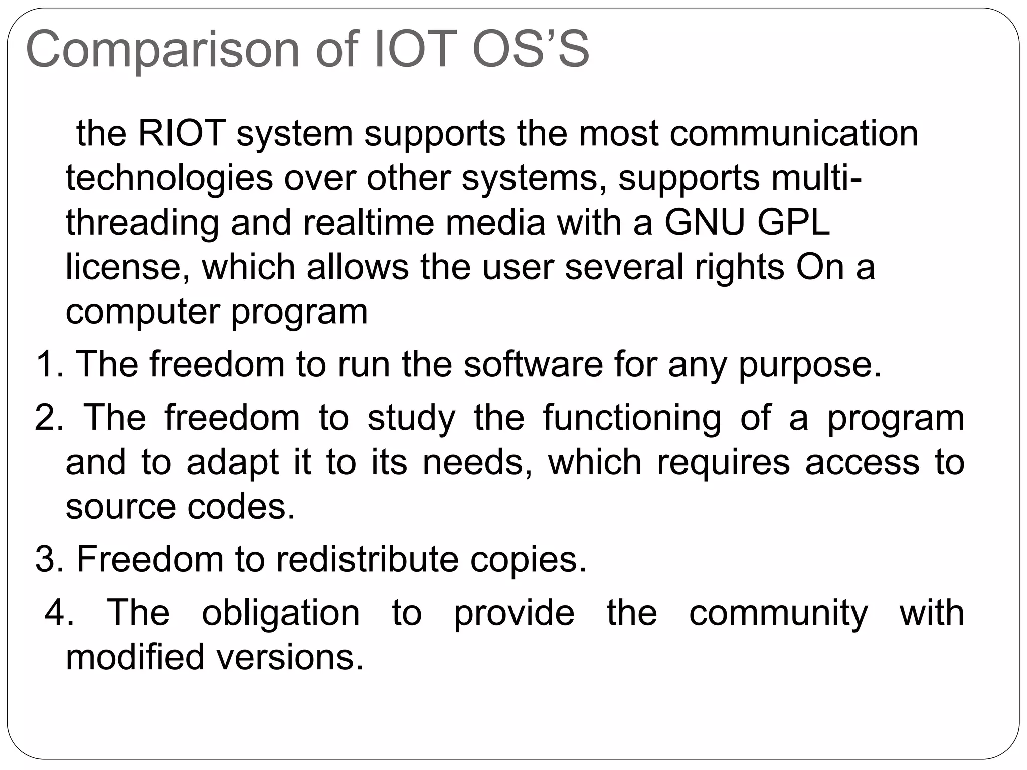 Comparison of IOT OS’S
the RIOT system supports the most communication
technologies over other systems, supports multi-
threading and realtime media with a GNU GPL
license, which allows the user several rights On a
computer program
1. The freedom to run the software for any purpose.
2. The freedom to study the functioning of a program
and to adapt it to its needs, which requires access to
source codes.
3. Freedom to redistribute copies.
4. The obligation to provide the community with
modified versions.
 