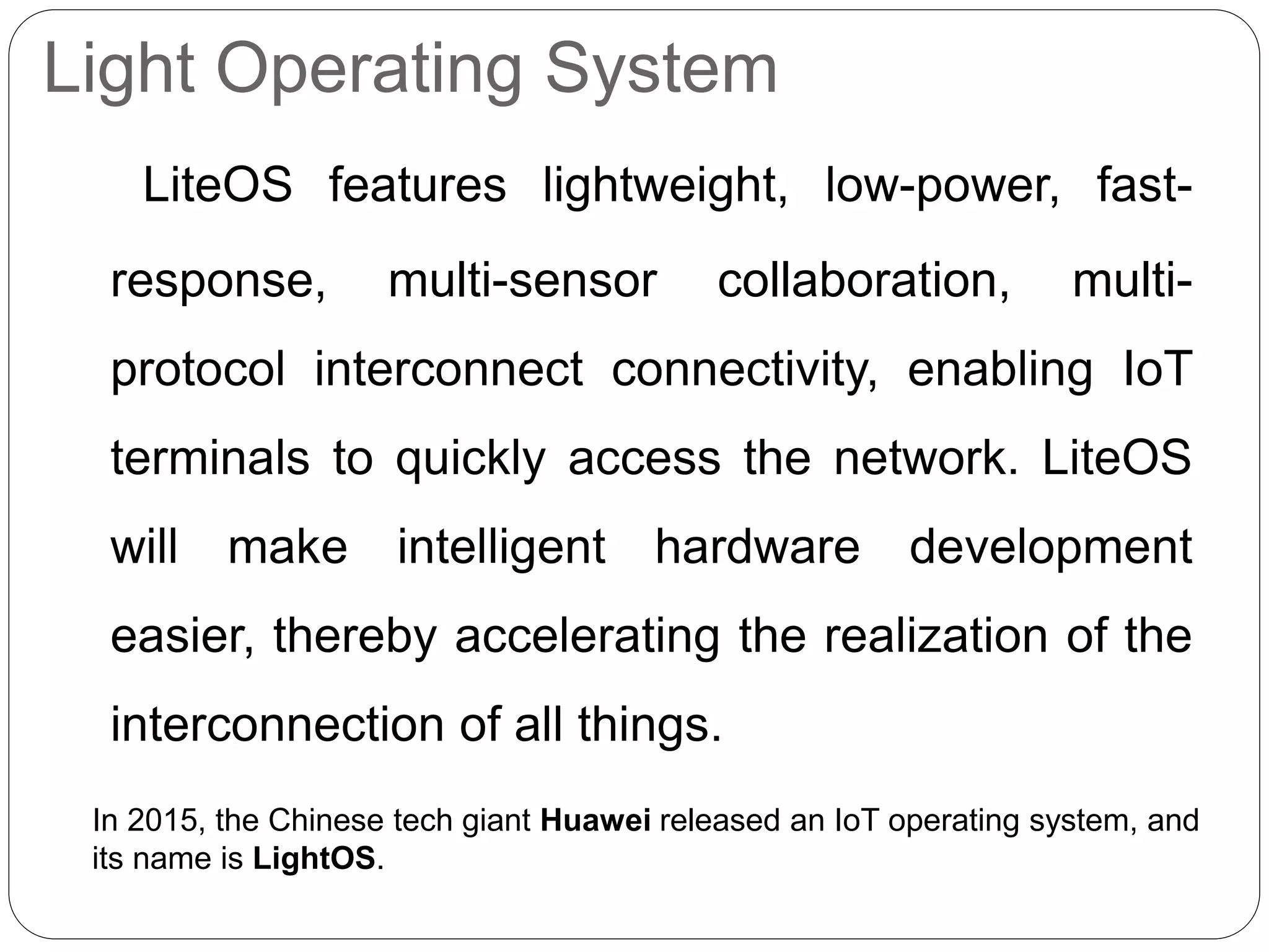 Light Operating System
LiteOS features lightweight, low-power, fast-
response, multi-sensor collaboration, multi-
protocol interconnect connectivity, enabling IoT
terminals to quickly access the network. LiteOS
will make intelligent hardware development
easier, thereby accelerating the realization of the
interconnection of all things.
In 2015, the Chinese tech giant Huawei released an IoT operating system, and
its name is LightOS.
 