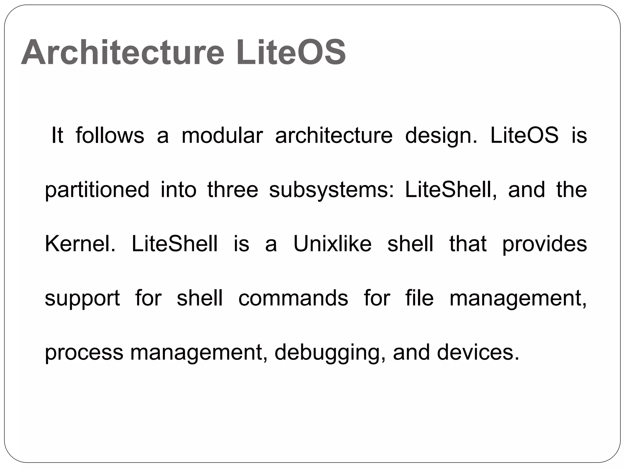 Architecture LiteOS
It follows a modular architecture design. LiteOS is
partitioned into three subsystems: LiteShell, and the
Kernel. LiteShell is a Unixlike shell that provides
support for shell commands for file management,
process management, debugging, and devices.
 
