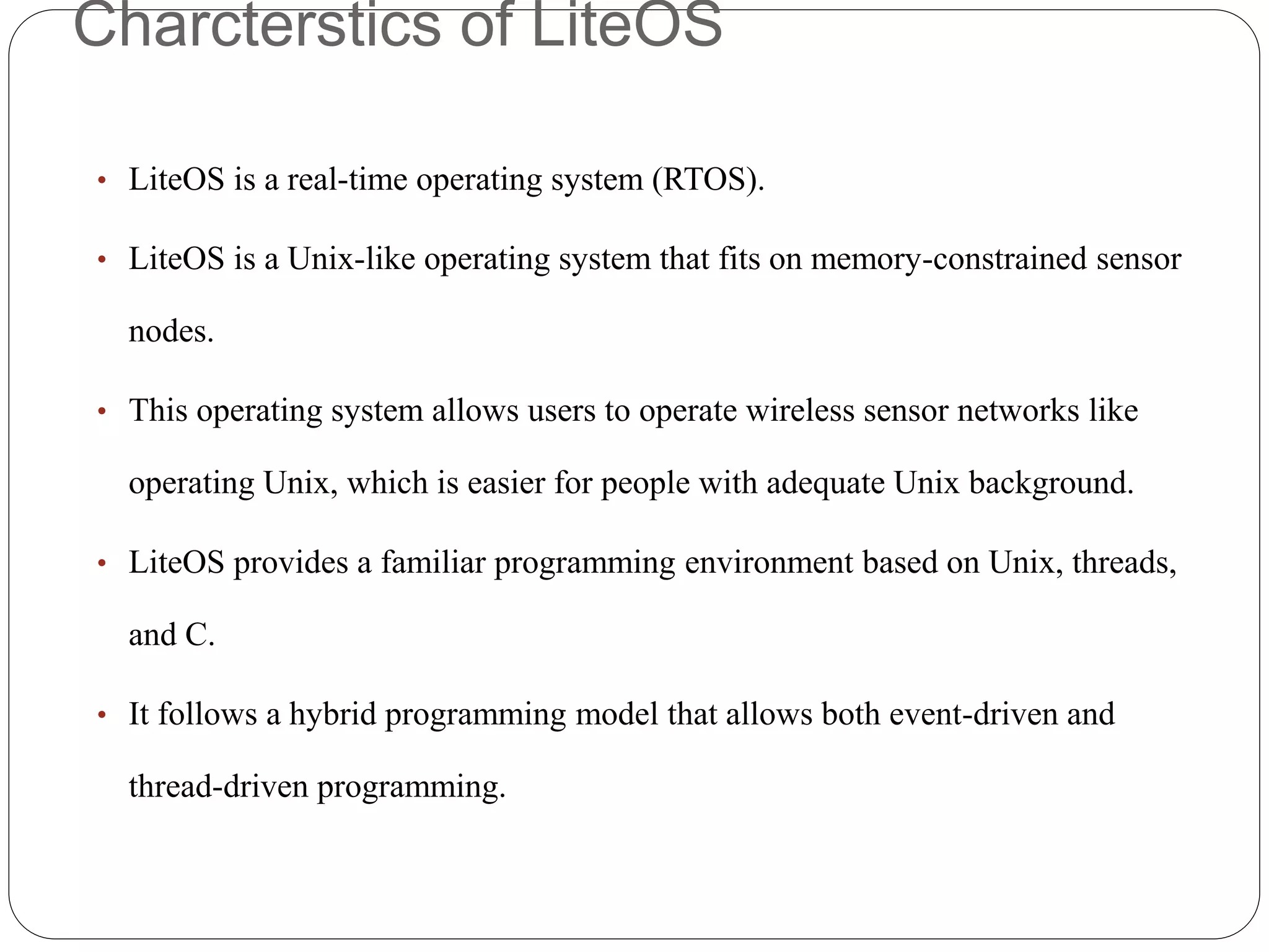 Charcterstics of LiteOS
• LiteOS is a real-time operating system (RTOS).
• LiteOS is a Unix-like operating system that fits on memory-constrained sensor
nodes.
• This operating system allows users to operate wireless sensor networks like
operating Unix, which is easier for people with adequate Unix background.
• LiteOS provides a familiar programming environment based on Unix, threads,
and C.
• It follows a hybrid programming model that allows both event-driven and
thread-driven programming.
 