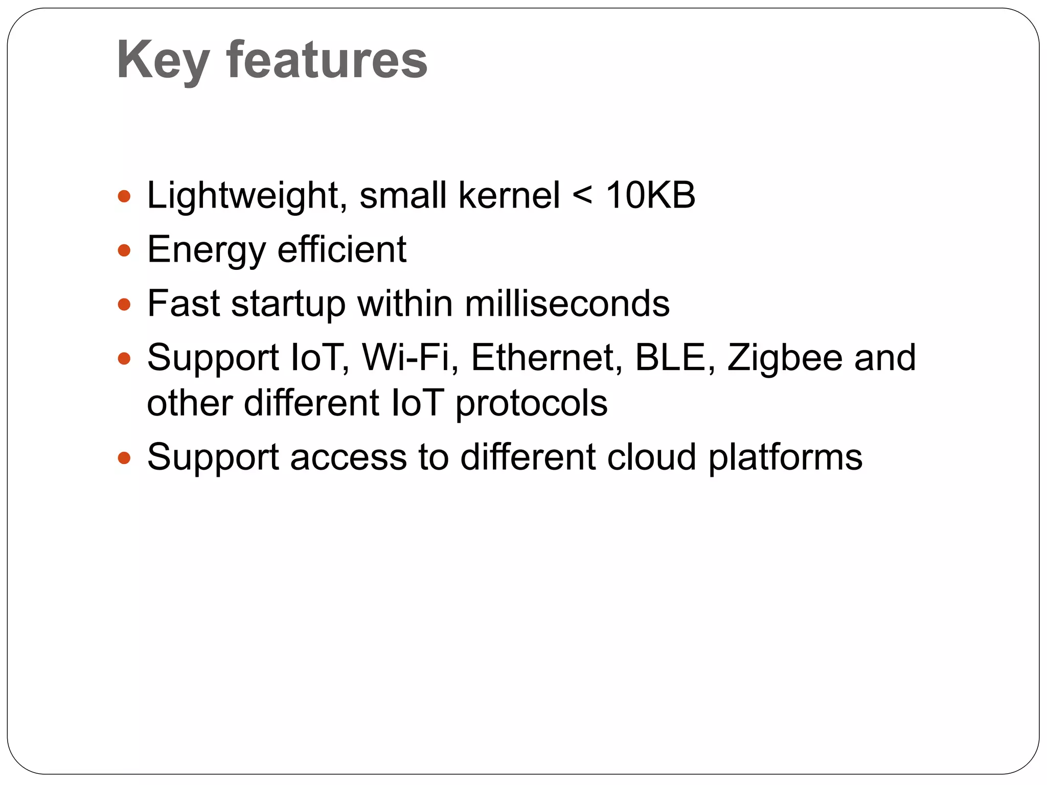 Key features
 Lightweight, small kernel < 10KB
 Energy efficient
 Fast startup within milliseconds
 Support IoT, Wi-Fi, Ethernet, BLE, Zigbee and
other different IoT protocols
 Support access to different cloud platforms
 