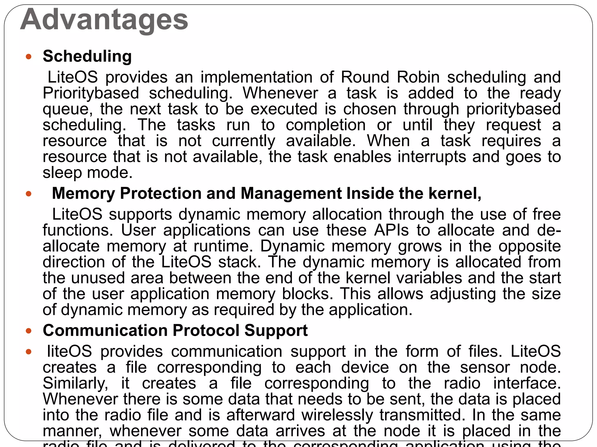 Advantages
 Scheduling
LiteOS provides an implementation of Round Robin scheduling and
Prioritybased scheduling. Whenever a task is added to the ready
queue, the next task to be executed is chosen through prioritybased
scheduling. The tasks run to completion or until they request a
resource that is not currently available. When a task requires a
resource that is not available, the task enables interrupts and goes to
sleep mode.
 Memory Protection and Management Inside the kernel,
LiteOS supports dynamic memory allocation through the use of free
functions. User applications can use these APIs to allocate and de-
allocate memory at runtime. Dynamic memory grows in the opposite
direction of the LiteOS stack. The dynamic memory is allocated from
the unused area between the end of the kernel variables and the start
of the user application memory blocks. This allows adjusting the size
of dynamic memory as required by the application.
 Communication Protocol Support
 liteOS provides communication support in the form of files. LiteOS
creates a file corresponding to each device on the sensor node.
Similarly, it creates a file corresponding to the radio interface.
Whenever there is some data that needs to be sent, the data is placed
into the radio file and is afterward wirelessly transmitted. In the same
manner, whenever some data arrives at the node it is placed in the
 