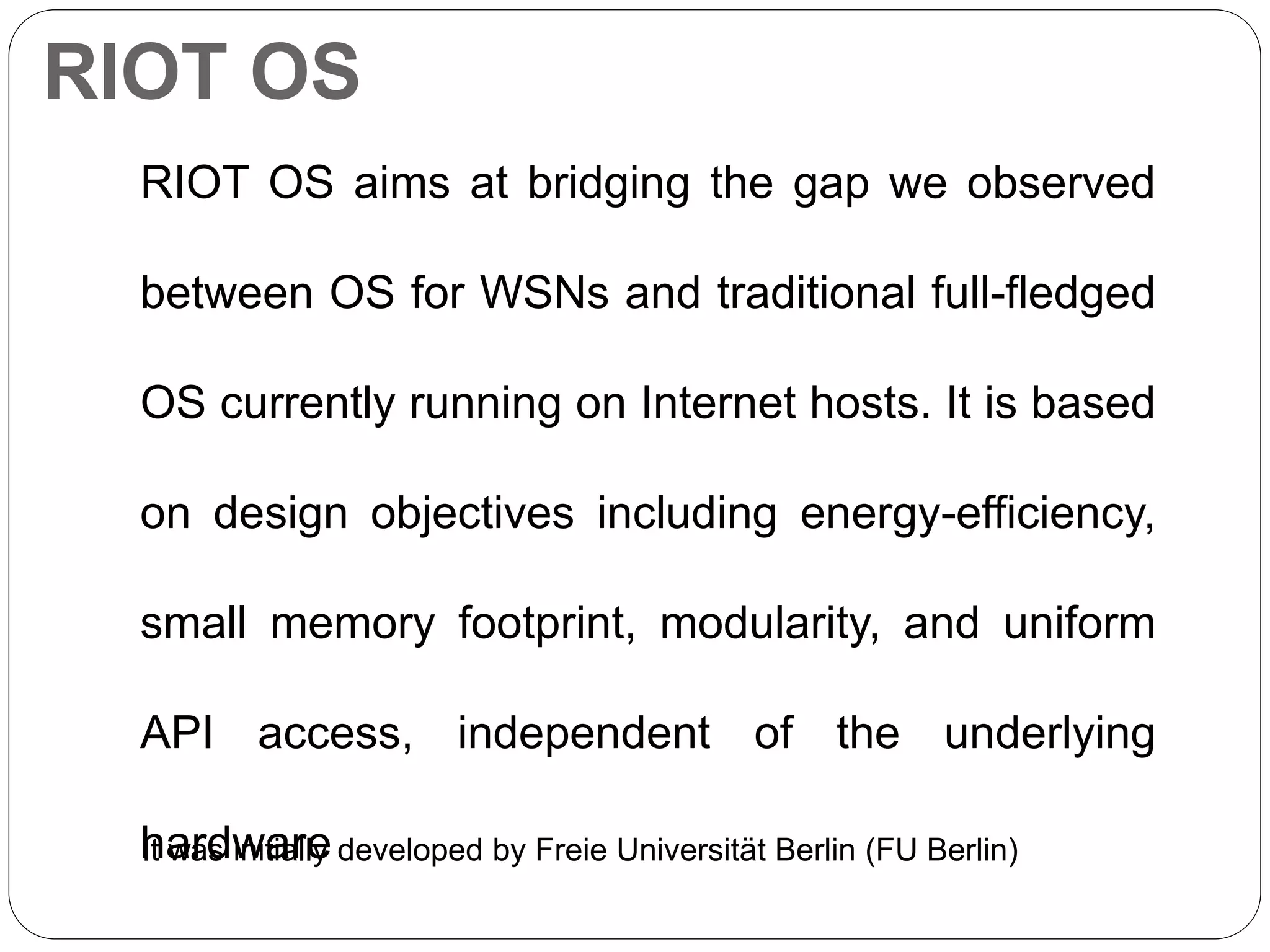 RIOT OS
RIOT OS aims at bridging the gap we observed
between OS for WSNs and traditional full-fledged
OS currently running on Internet hosts. It is based
on design objectives including energy-efficiency,
small memory footprint, modularity, and uniform
API access, independent of the underlying
hardwareIt was initially developed by Freie Universität Berlin (FU Berlin)
 