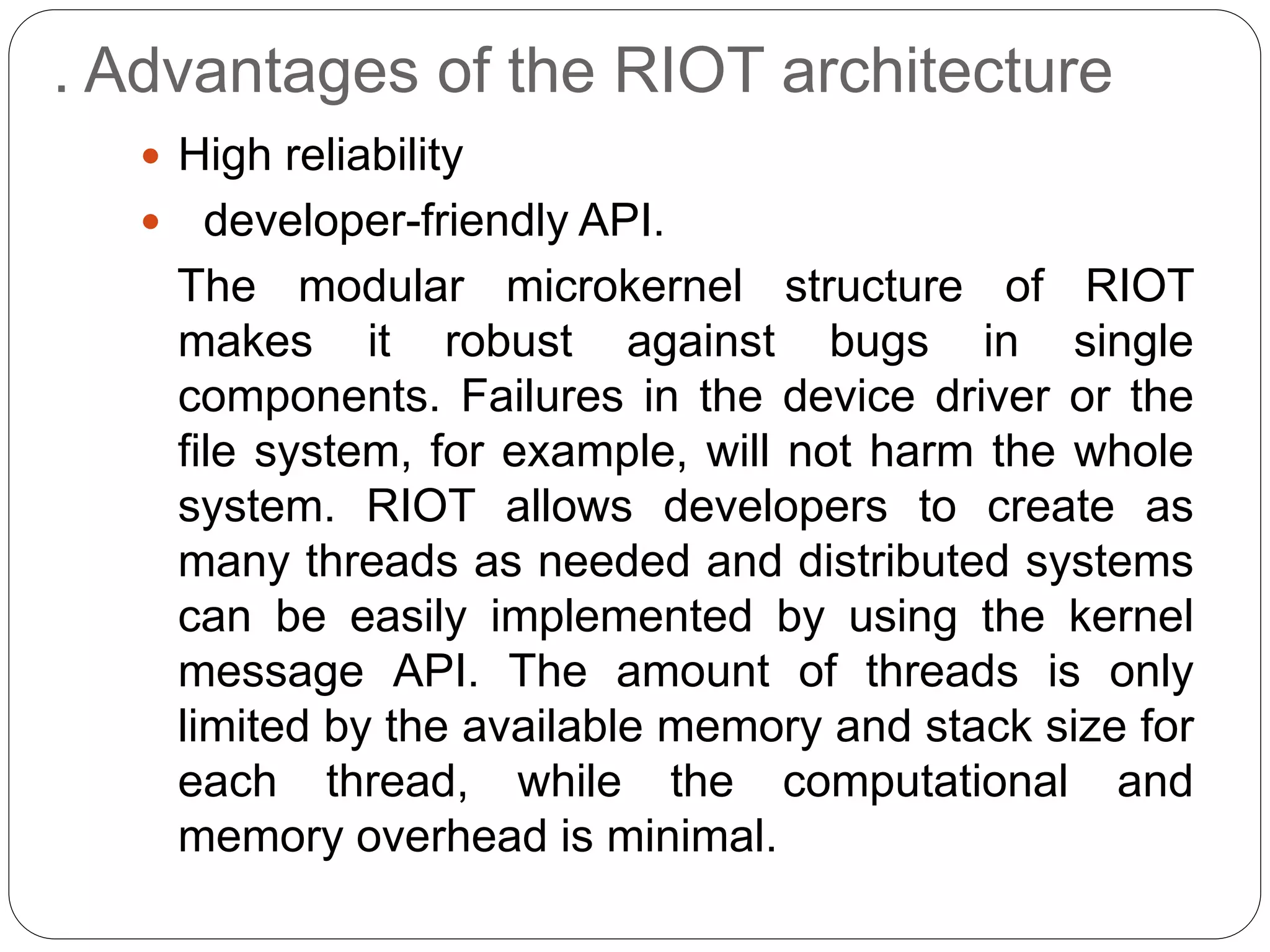 . Advantages of the RIOT architecture
 High reliability
 developer-friendly API.
The modular microkernel structure of RIOT
makes it robust against bugs in single
components. Failures in the device driver or the
file system, for example, will not harm the whole
system. RIOT allows developers to create as
many threads as needed and distributed systems
can be easily implemented by using the kernel
message API. The amount of threads is only
limited by the available memory and stack size for
each thread, while the computational and
memory overhead is minimal.
 
