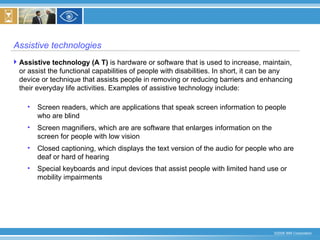 Assistive technologies Assistive technology (A T)  is hardware or software that is used to increase, maintain, or assist the functional capabilities of people with disabilities. In short, it can be any device or technique that assists people in removing or reducing barriers and enhancing their everyday life activities. Examples of assistive technology include:  Screen readers, which are applications that speak screen information to people who are blind  Screen magnifiers, which are are software that enlarges information on the screen for people with low vision  Closed captioning, which displays the text version of the audio for people who are deaf or hard of hearing  Special keyboards and input devices that assist people with limited hand use or mobility impairments   