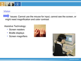 Vision  Issues: Cannot use the mouse for input, cannot see the screen, or  might need magnification and color contrast Assistive Technology:  Screen readers  Braille displays Screen magnifiers 