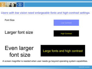 Users with low vision need enlargeable fonts and high-contrast settings. Font Size Larger font size Even larger  font size Low Contrast High Contrast Large fonts and high contrast A screen magnifier is needed when user needs go beyond operating system capabilities. 