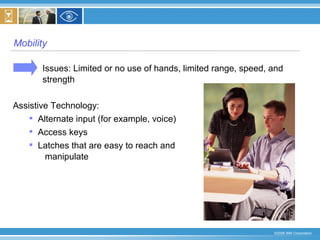 Mobility  Issues: Limited or no use of hands, limited range, speed, and strength  Assistive Technology:  Alternate input (for example, voice) Access keys Latches that are easy to reach and  manipulate  