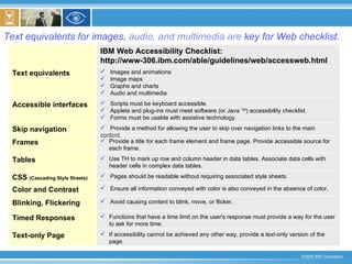 Text equivalents for images,  audio, and multimedia are  key for Web checklist. IBM Web Accessibility Checklist: http://www-306.ibm.com/able/guidelines/web/accessweb.html If accessibility cannot be achieved any other way, provide a text-only version of the page. Text-only Page Functions that have a time limit on the user's response must provide a way for the user to ask for more time. Timed Responses Avoid causing content to blink, move, or flicker. Blinking, Flickering Ensure all information conveyed with color is also conveyed in the absence of color. Color and Contrast Pages should be readable without requiring associated style sheets. CSS  (Cascading Style Sheets) Use TH to mark up row and column header in data tables. Associate data cells with header cells in complex data tables. Tables Provide a title for each frame element and frame page. Provide accessible source for  each frame. Frames Provide a method for allowing the user to skip over navigation links to the main content.  Skip navigation Scripts must be keyboard accessible. Applets and plug-ins must meet software (or Java  TM ) accessibility checklist. Forms must be usable with assistive technology. Accessible interfaces Images and animations  Image maps Graphs and charts Audio and multimedia Text equivalents 