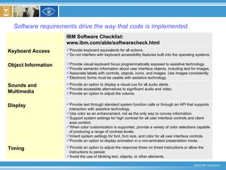 Software requirements drive the way that code is implemented. IBM Software Checklist:  www.ibm.com/able/softwarecheck.html Provide an option to adjust the response times on timed instructions or allow the instructions to persist. Avoid the use of blinking text, objects, or other elements. Timing Provide text through standard system function calls or through an API that supports interaction with assistive technology. Use color as an enhancement, not as the only way to convey information. Support system settings for high contrast for all user interface controls and client area content. When color customization is supported, provide a variety of color selections capable of producing a range of contrast levels. Inherit system settings for font, font size, and color for all user interface controls. Provide an option to display animation in a non-animated presentation mode.  Display Provide an option to display a visual cue for all audio alerts. Provide accessible alternatives to significant audio and video. Provide an option to adjust the volume. Sounds and Multimedia Provide visual keyboard focus programmatically exposed to assistive technology. Provide semantic information about user interface objects, including text for images. Associate labels with controls, objects, icons, and images. Use images consistently. Electronic forms must be usable with assistive technology. Object Information Provide keyboard equivalents for all actions. Do not interfere with keyboard accessibility features built into the operating systems. Keyboard Access 