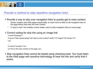 Provide a method to skip repetitive navigation links. Provide a way to skip over navigation links to quickly get to main content. Screen readers read Web pages sequentially, so users have to listen to all navigation links on the page before they hear the main content. A “skip to main” link enables screen reader users to skip navigation links on every page. Correct coding for skip link using an image link: <a href="#navskip"> <img src="http://spacer.gif.gif" alt="skip to main content" width="10" height="33" border="0"> </a> … <a name="navskip"></a> <p>This is the main content on the page.</p> Skip navigation links cannot be tested using checking tools. You must listen to the Web page with assistive technology to hear the link and verify that it works. 