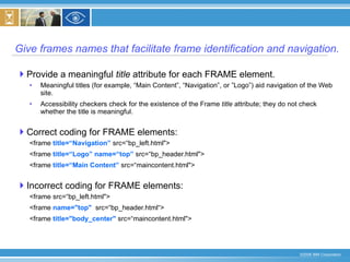 Give frames names that facilitate frame identification and navigation. Provide a meaningful  title  attribute for each FRAME element. Meaningful titles (for example, “Main Content”, “Navigation”, or ”Logo”) aid navigation of the Web site.  Accessibility checkers check for the existence of the Frame  title  attribute; they do not check whether the title is meaningful. Correct coding for FRAME elements: <frame  title=“Navigation”  src=“bp_left.html">  <frame  title=“Logo”   name=“top”  src=“bp_header.html">  <frame  title=“Main Content”  src=“maincontent.html">  Incorrect coding for FRAME elements: <frame src=“bp_left.html">  <frame  name="top"   src=“bp_header.html“>  <frame  title="body_center"  src=“maincontent.html"> 