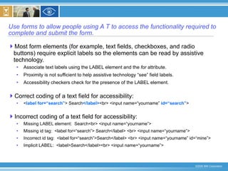 Use forms to allow people using A T to access the functionality required to complete and submit the form. Most form elements (for example, text fields, checkboxes, and radio buttons) require explicit labels so the elements can be read by assistive technology. Associate text labels using the LABEL element and the  for  attribute. Proximity is not sufficient to help assistive technology “see” field labels. Accessibility checkers check for the presence of the LABEL element. Correct coding of a text field for accessibility: < label for=“search” > Search </label> <br> <input name=“yourname”  id=“search” > Incorrect coding of a text field for accessibility: Missing LABEL element:  Search<br> <input name=“yourname”>  Missing id tag:  <label for=“search”> Search</label> <br> <input name=“yourname”> Incorrect id tag:  <label for=“search”>Search</label> <br> <input name=“yourname” id=“mine”> Implicit LABEL:  <label>Search</label><br> <input name=“yourname”> 