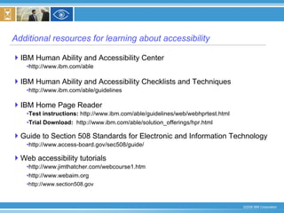 Additional resources for learning about accessibility IBM Human Ability and Accessibility Center http://www.ibm.com/able IBM Human Ability and Accessibility Checklists and Techniques http://www.ibm.com/able/guidelines IBM Home Page Reader Test instructions:  http://www.ibm.com/able/guidelines/web/webhprtest.html Trial Download:   http://www.ibm.com/able/solution_offerings/hpr.html Guide to Section 508 Standards for Electronic and Information Technology http://www.access-board.gov/sec508/guide/ Web accessibility tutorials http://www.jimthatcher.com/webcourse1.htm http://www.webaim.org http://www.section508.gov 