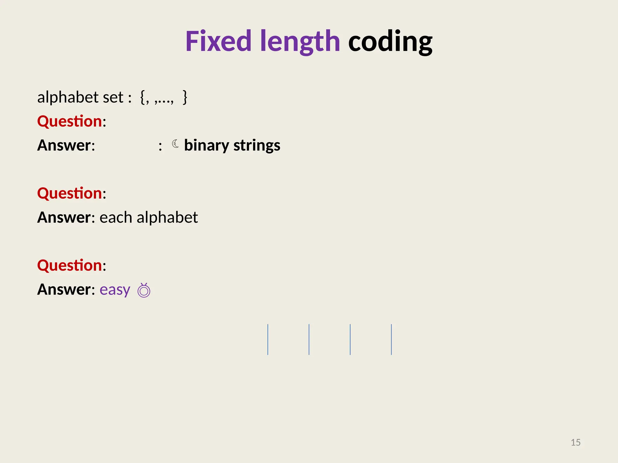 Fixed length coding
alphabet set : {, ,…, }
Question: What is a binary coding of ?
Answer: : binary strings
Question: What is a fixed length coding of ?
Answer: each alphabet  a unique binary string of length .
Question: How to decode a fixed length binary coding?
Answer: easy 
15
 