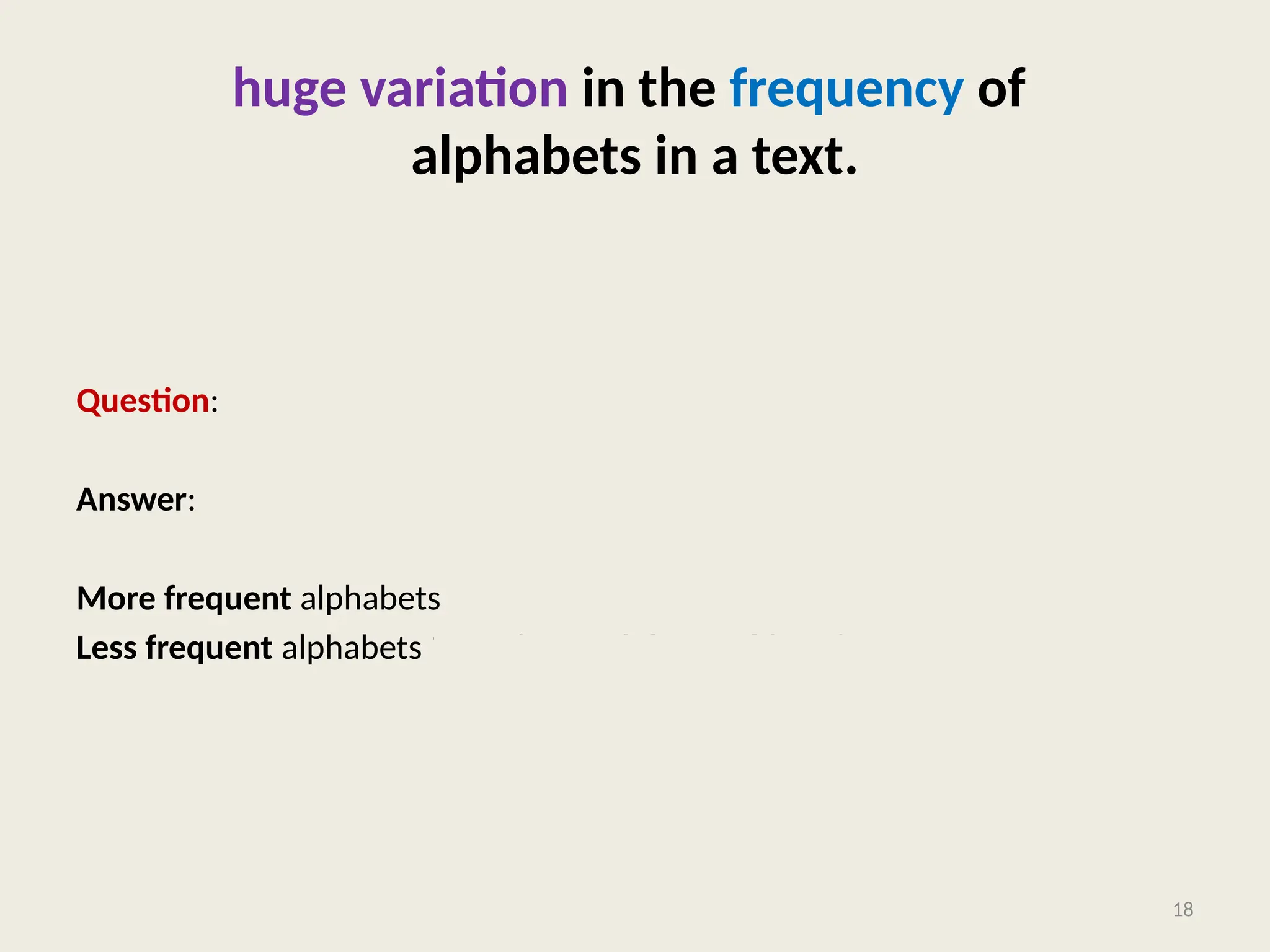huge variation in the frequency of
alphabets in a text.
Question: How to exploit variation in the frequencies of alphabets ?
Answer:
More frequent alphabets  coding with shorter bit string
Less frequent alphabets  coding with longer bit string
18
 