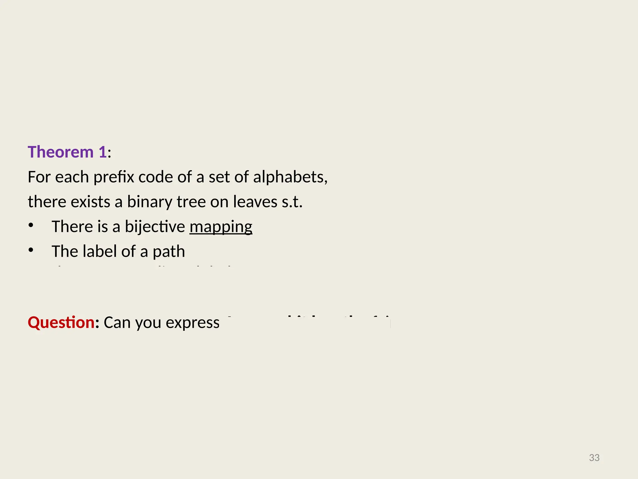 Theorem 1:
For each prefix code of a set of alphabets,
there exists a binary tree on leaves s.t.
• There is a bijective mapping between the alphabets and the leaves.
• The label of a path from root to a leaf node corresponds to the prefix code of
the corresponding alphabet.
Question: Can you express Average bit length of in terms of its binary tree ?
33
 