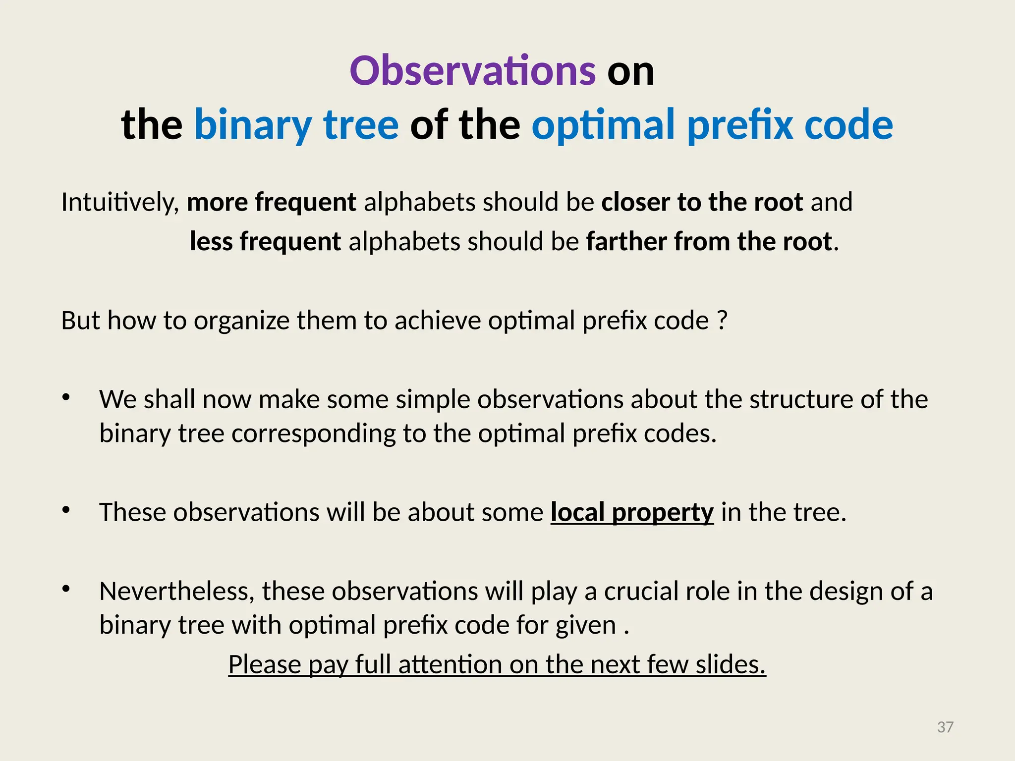 Observations on
the binary tree of the optimal prefix code
Intuitively, more frequent alphabets should be closer to the root and
less frequent alphabets should be farther from the root.
But how to organize them to achieve optimal prefix code ?
• We shall now make some simple observations about the structure of the
binary tree corresponding to the optimal prefix codes.
• These observations will be about some local property in the tree.
• Nevertheless, these observations will play a crucial role in the design of a
binary tree with optimal prefix code for given .
Please pay full attention on the next few slides.
37
 