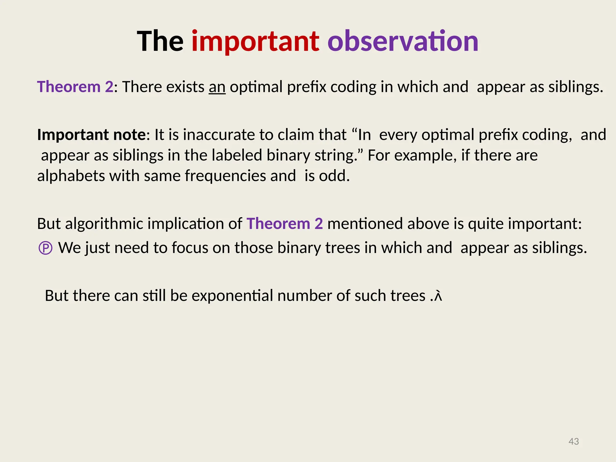 The important observation
Theorem 2: There exists an optimal prefix coding in which and appear as siblings.
Important note: It is inaccurate to claim that “In every optimal prefix coding, and
appear as siblings in the labeled binary string.” For example, if there are
alphabets with same frequencies and is odd.
But algorithmic implication of Theorem 2 mentioned above is quite important:
 We just need to focus on those binary trees in which and appear as siblings.
But there can still be exponential number of such trees .
43
 