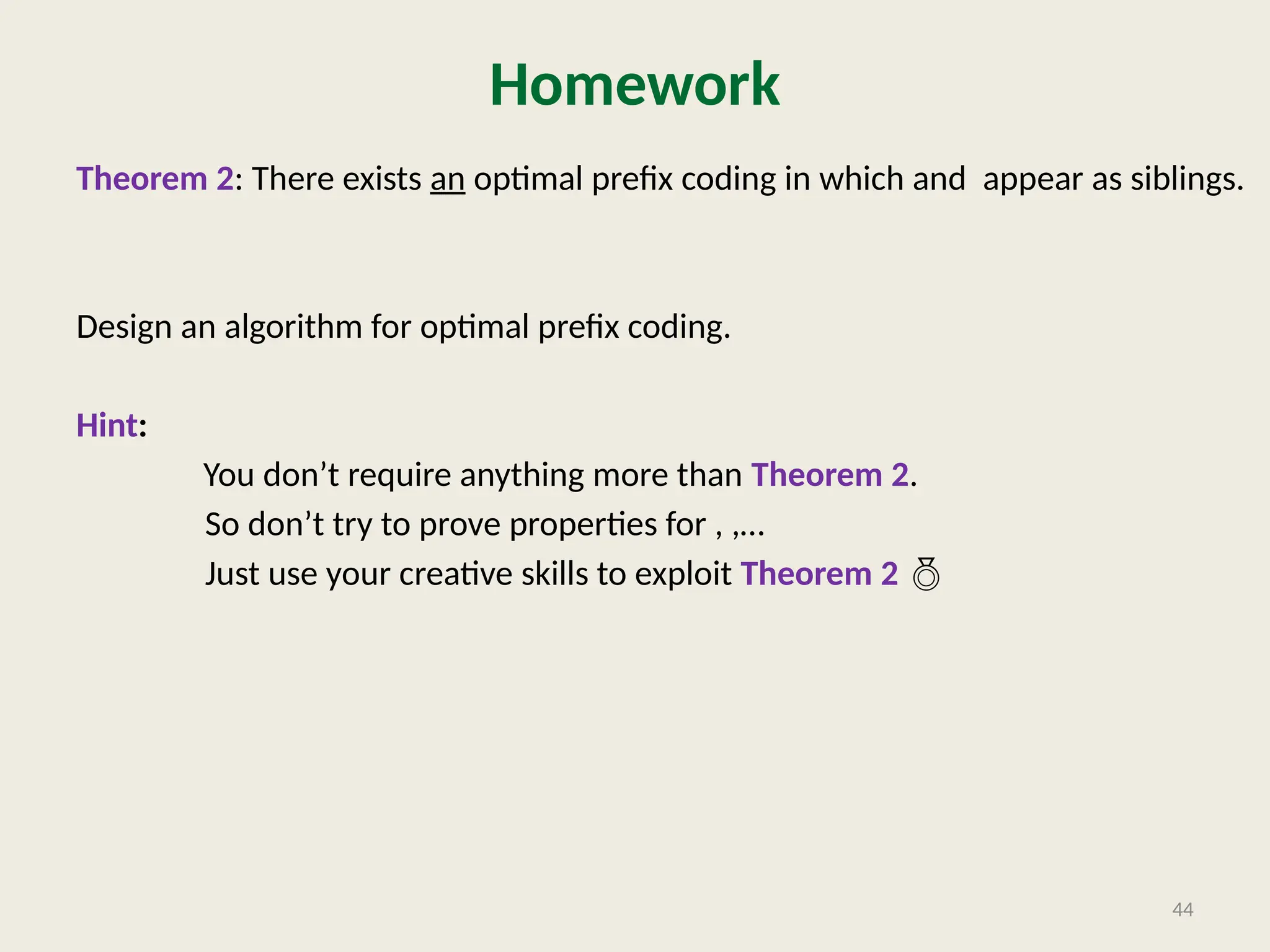 Homework
Theorem 2: There exists an optimal prefix coding in which and appear as siblings.
Design an algorithm for optimal prefix coding.
Hint:
You don’t require anything more than Theorem 2.
So don’t try to prove properties for , ,…
Just use your creative skills to exploit Theorem 2 
44
 