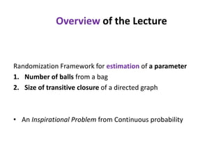 Overview of the Lecture

Randomization Framework for estimation of a parameter
1. Number of balls from a bag
2. Size of transitive closure of a directed graph

• An Inspirational Problem from Continuous probability

 